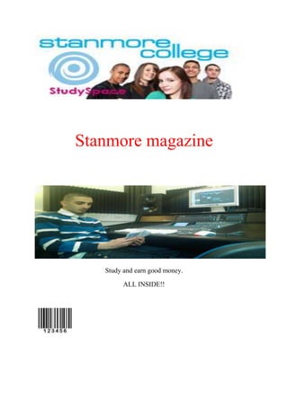 Stanmore magazine<br />Study and earn good money.<br />ALL INSIDE!!<br />Contents page.<br />54292575565BEST RESULTS YOU’LL EVER GET BEST RESULTS YOU’LL EVER GET <br />4953003451860Students and Exams00Students and Exams4953001251585 HOW TO EARN MONEY AND STUDY AT THE SAME TIME0 HOW TO EARN MONEY AND STUDY AT THE SAME TIME<br />