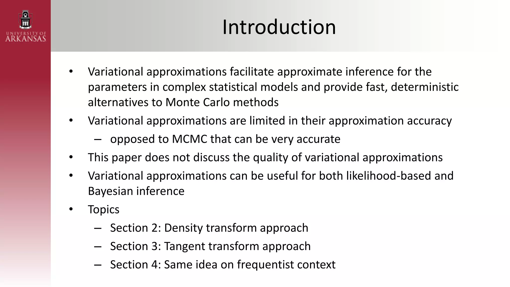Introduction
• Variational approximations facilitate approximate inference for the
parameters in complex statistical models and provide fast, deterministic
alternatives to Monte Carlo methods
• Variational approximations are limited in their approximation accuracy
– opposed to MCMC that can be very accurate
• This paper does not discuss the quality of variational approximations
• Variational approximations can be useful for both likelihood-based and
Bayesian inference
• Topics
– Section 2: Density transform approach
– Section 3: Tangent transform approach
– Section 4: Same idea on frequentist context
 