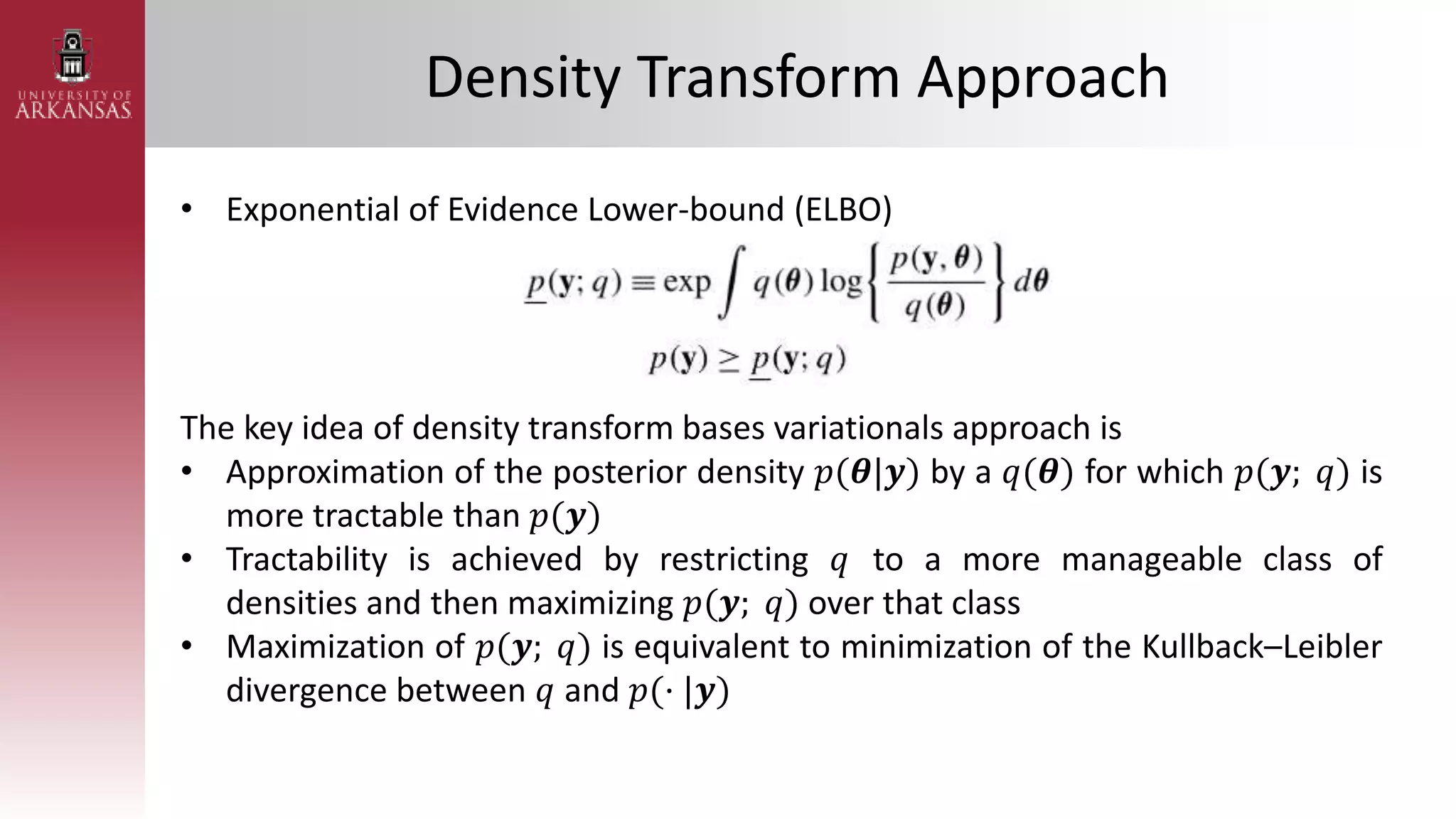 Density Transform Approach
• Exponential of Evidence Lower-bound (ELBO)
The key idea of density transform bases variationals approach is
• Approximation of the posterior density 𝑝(𝜽|𝒚) by a 𝑞(𝜽) for which 𝑝(𝒚; 𝑞) is
more tractable than 𝑝(𝒚)
• Tractability is achieved by restricting 𝑞 to a more manageable class of
densities and then maximizing 𝑝(𝒚; 𝑞) over that class
• Maximization of 𝑝(𝒚; 𝑞) is equivalent to minimization of the Kullback–Leibler
divergence between 𝑞 and 𝑝(· |𝒚)
 
