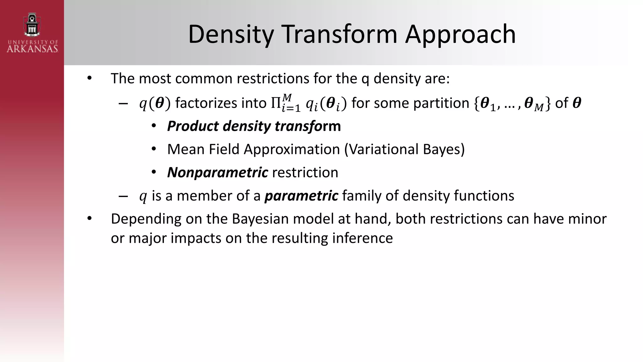 Density Transform Approach
• The most common restrictions for the q density are:
– 𝑞(𝜽) factorizes into Π𝑖=1
𝑀
𝑞𝑖(𝜽𝑖) for some partition {𝜽1, … , 𝜽𝑀} of 𝜽
• Product density transform
• Mean Field Approximation (Variational Bayes)
• Nonparametric restriction
– 𝑞 is a member of a parametric family of density functions
• Depending on the Bayesian model at hand, both restrictions can have minor
or major impacts on the resulting inference
 