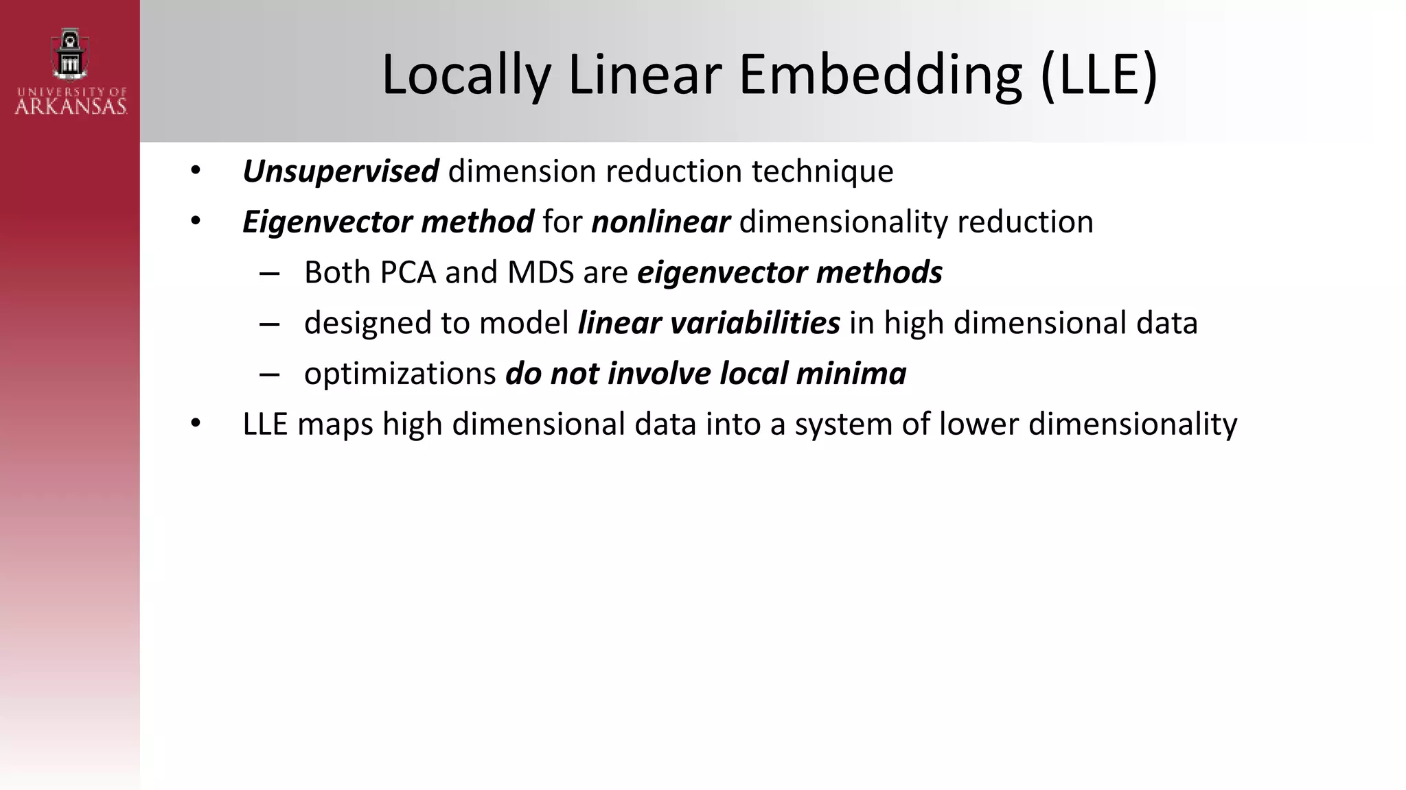 Locally Linear Embedding (LLE)
• Unsupervised dimension reduction technique
• Eigenvector method for nonlinear dimensionality reduction
– Both PCA and MDS are eigenvector methods
– designed to model linear variabilities in high dimensional data
– optimizations do not involve local minima
• LLE maps high dimensional data into a system of lower dimensionality
 