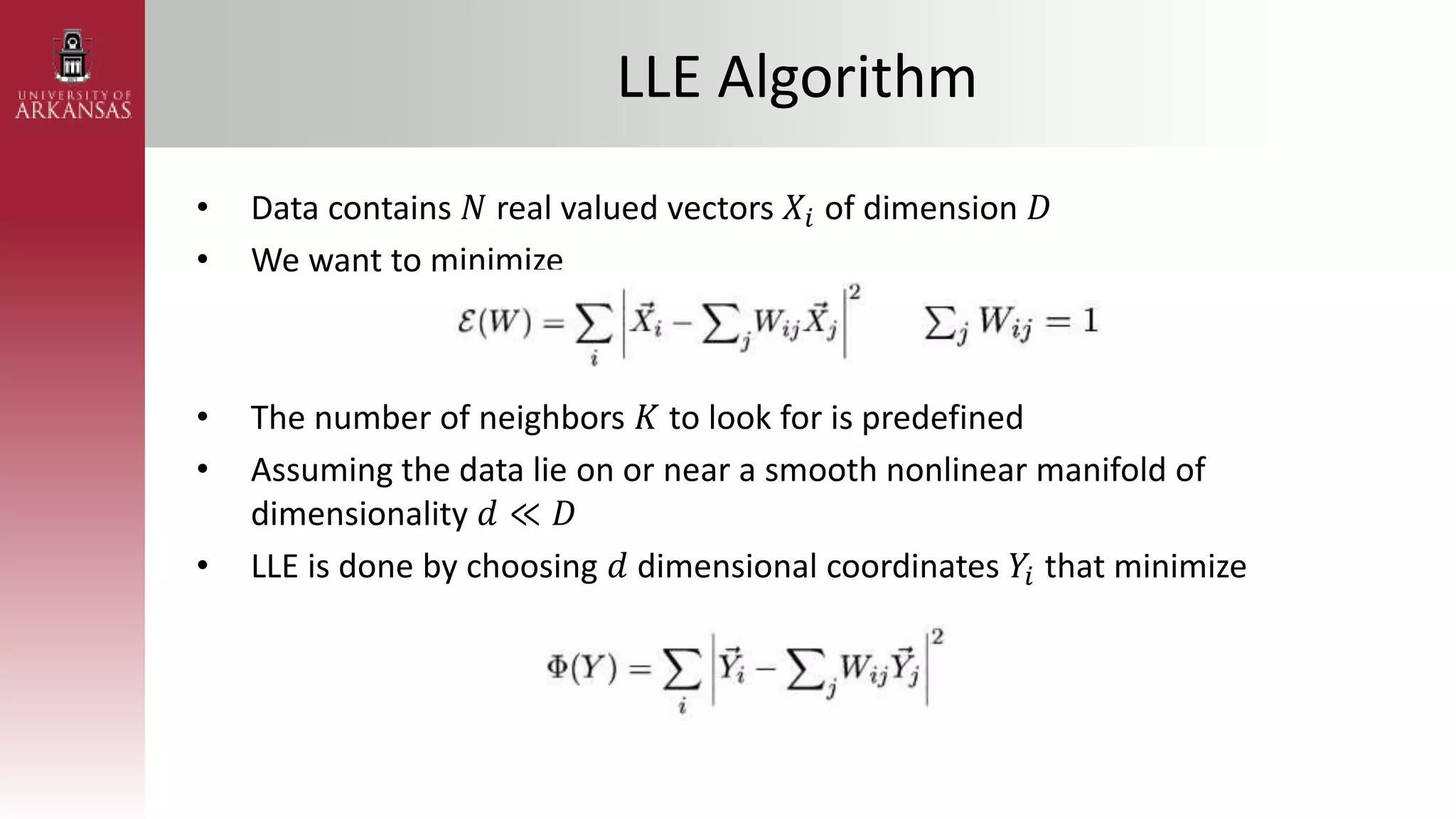 LLE Algorithm
• Data contains 𝑁 real valued vectors 𝑋𝑖 of dimension 𝐷
• We want to minimize
• The number of neighbors 𝐾 to look for is predefined
• Assuming the data lie on or near a smooth nonlinear manifold of
dimensionality 𝑑 ≪ 𝐷
• LLE is done by choosing 𝑑 dimensional coordinates 𝑌𝑖 that minimize
 