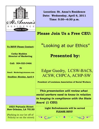 Location: St. Anna’s Residence
                                     Date: Wednesday, April 6, 2011
                                         Time: 5:30—6:30 p.m.




                               Please Join Us a Free CEU:


To RSVP Please Contact:            “Looking at our Ethics” 
   Cathy Maddox
 Director of Marketing                      Presented by:
  Call: 504-523-3466

            Or

Email: Marketing@stannas.com
                                   Edgar Guedry, LCSW-BACS,
Deadline: Monday, April 4          ACSW, CHPCA, ACHP-SW
                                President of Louisiana Association of Social Workers



                                  This presentation will review what
                               social workers need to know in relation
                               to keeping in compliance with the State
                               Board (1 CEU)
 1823 Prytania Street
                                       Light Refreshments will be served
New Orleans, LA 70130
                                                PLEASE RSVP
(Parking in our lot off of
 Felicity or on the street)
 