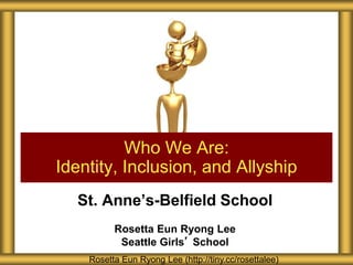 St. Anne’s-Belfield School
Rosetta Eun Ryong Lee
Seattle Girls’ School
Who We Are:
Identity, Inclusion, and Allyship
Rosetta Eun Ryong Lee (http://tiny.cc/rosettalee)
 
