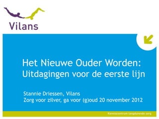 Het Nieuwe Ouder Worden:
Uitdagingen voor de eerste lijn

Stannie Driessen, Vilans
Zorg voor zilver, ga voor (g)oud 20 november 2012
 