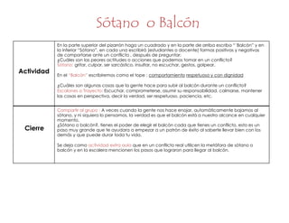 Sótano o Balcón
Cierre
Compartir al grupo : A veces cuando la gente nos hace enojar, automáticamente bajamos al
sótano, y ni siquiera lo pensamos, la verdad es que el balcón está a nuestro alcance en cualquier
momento.
¿Sótano o balcón?, tienes el poder de elegir el balcón cada que tienes un conflicto, esto es un
paso muy grande que te ayudara a empezar a un patrón de éxito al saberte llevar bien con los
demás y que puede durar toda tu vida.
Se deja como actividad extra aula que en un conflicto real utilicen la metáfora de sótano o
balcón y en la escalera mencionen los pasos que lograron para llegar al balcón.
Actividad
En la parte superior del pizarrón haga un cuadrado y en la parte de arriba escriba “´Balcón” y en
la inferior “Sótano”, en cada una escribirá (estudiantes o docente) formas positivas y negativas
de comportarse ante un conflicto , después de preguntar:
¿Cuáles son las peores actitudes o acciones que podemos tomar en un conflicto?
Sótano: gritar, culpar, ser sarcástico, insultar, no escuchar, gestos, golpear.
En el “Balcón” escribiremos como el tope : comportamiento respetuoso y con dignidad
¿Cuáles son algunas cosas que la gente hace para subir al balcón durante un conflicto?
Escalones o Trayecto: Escuchar, comprometerse, asumir su responsabilidad, calmarse, mantener
las cosas en perspectiva, decir la verdad, ser respetuoso, paciencia, etc.
 