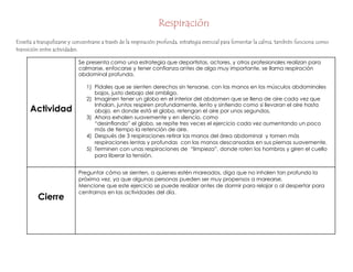 Respiración
Relajación Tranquilidad
Enseña a tranquilizarse y concentrarse a través de la respiración profunda, estrategia esencial para fomentar la calma, también funciona como
transición entre actividades.
Actividad
Se presenta como una estrategia que deportistas, actores, y otros profesionales realizan para
calmarse, enfocarse y tener confianza antes de algo muy importante, se llama respiración
abdominal profunda.
1) Pídales que se sienten derechos sin tensarse, con las manos en los músculos abdominales
bajos, justo debajo del ombligo.
2) Imaginen tener un globo en el interior del abdomen que se llena de aire cada vez que
Inhalan, juntos respiren profundamente, lento y sintiendo como si llevaran el aire hasta
abajo, en donde está el globo, retengan el aire por unos segundos.
3) Ahora exhalen suavemente y en silencio, como
“desinflando” el globo, se repite tres veces el ejercicio cada vez aumentando un poco
más de tiempo la retención de aire.
4) Después de 3 respiraciones retirar las manos del área abdominal y tomen más
respiraciones lentas y profundas con las manos descansadas en sus piernas suavemente.
5) Terminen con unas respiraciones de “limpieza”, donde roten los hombros y giren el cuello
para liberar la tensión.
Cierre
Preguntar cómo se sienten, a quienes estén mareados, diga que no inhalen tan profundo la
próxima vez, ya que algunas personas pueden ser muy propensos a marearse.
Mencione que este ejercicio se puede realizar antes de dormir para relajar o al despertar para
centrarnos en las actividades del día.
 