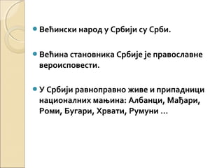 Већински народ у Србији су Срби.
Већина становника Србије је православне
вероисповести.
У Србији равноправно живе и припадници
националних мањина: Албанци, Мађари,
Роми, Бугари, Хрвати, Румуни …
 