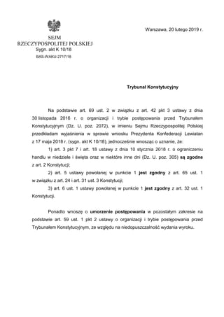 Warszawa, 20 lutego 2019 r.
SEJM
RZECZYPOSPOLITEJ POLSKIEJ
Sygn. akt K 10/18
BAS-WAKU-2717/18
Trybunał Konstytucyjny
Na podstawie art. 69 ust. 2 w związku z art. 42 pkt 3 ustawy z dnia
30 listopada 2016 r. o organizacji i trybie postępowania przed Trybunałem
Konstytucyjnym (Dz. U. poz. 2072), w imieniu Sejmu Rzeczypospolitej Polskiej
przedkładam wyjaśnienia w sprawie wniosku Prezydenta Konfederacji Lewiatan
z 17 maja 2018 r. (sygn. akt K 10/18), jednocześnie wnosząc o uznanie, że:
1) art. 3 pkt 7 i art. 18 ustawy z dnia 10 stycznia 2018 r. o ograniczeniu
handlu w niedziele i święta oraz w niektóre inne dni (Dz. U. poz. 305) są zgodne
z art. 2 Konstytucji;
2) art. 5 ustawy powołanej w punkcie 1 jest zgodny z art. 65 ust. 1
w związku z art. 24 i art. 31 ust. 3 Konstytucji;
3) art. 6 ust. 1 ustawy powołanej w punkcie 1 jest zgodny z art. 32 ust. 1
Konstytucji.
Ponadto wnoszę o umorzenie postępowania w pozostałym zakresie na
podstawie art. 59 ust. 1 pkt 2 ustawy o organizacji i trybie postępowania przed
Trybunałem Konstytucyjnym, ze względu na niedopuszczalność wydania wyroku.
 