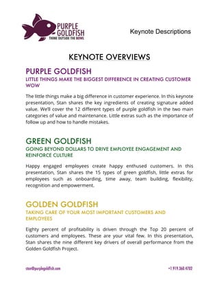 Keynote Descriptions
	
stan@purplegoldfish.com +1.919.360.4702
	
	
KEYNOTE OVERVIEWS
PURPLE GOLDFISH
LITTLE THINGS MAKE THE BIGGEST DIFFERENCE IN CREATING CUSTOMER
WOW
The little things make a big difference in customer experience. In this keynote
presentation, Stan shares the key ingredients of creating signature added
value. We’ll cover the 12 different types of purple goldfish in the two main
categories of value and maintenance. Little extras such as the importance of
follow up and how to handle mistakes.
GREEN GOLDFISH
GOING BEYOND DOLLARS TO DRIVE EMPLOYEE ENGAGEMENT AND
REINFORCE CULTURE
Happy engaged employees create happy enthused customers. In this
presentation, Stan shares the 15 types of green goldfish, little extras for
employees such as onboarding, time away, team building, flexibility,
recognition and empowerment.
GOLDEN GOLDFISH
TAKING CARE OF YOUR MOST IMPORTANT CUSTOMERS AND
EMPLOYEES
Eighty percent of profitability is driven through the Top 20 percent of
customers and employees. These are your vital few. In this presentation,
Stan shares the nine different key drivers of overall performance from the
Golden Goldfish Project.
 