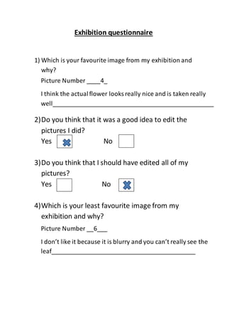 Exhibition questionnaire
1) Which is your favourite image from my exhibition and
why?
2)Do you think that it was a good idea to edit the
pictures I did?
Yes No
3)Do you think that I should have edited all of my
pictures?
Yes No
4)Which is your least favourite image from my
exhibition and why?
Picture Number ____4_
I think the actualflower looks really nice and is taken really
well_______________________________________________
___________________________
Picture Number __6___
I don’t like it because it is blurry and you can’t really see the
leaf__________________________________________
 