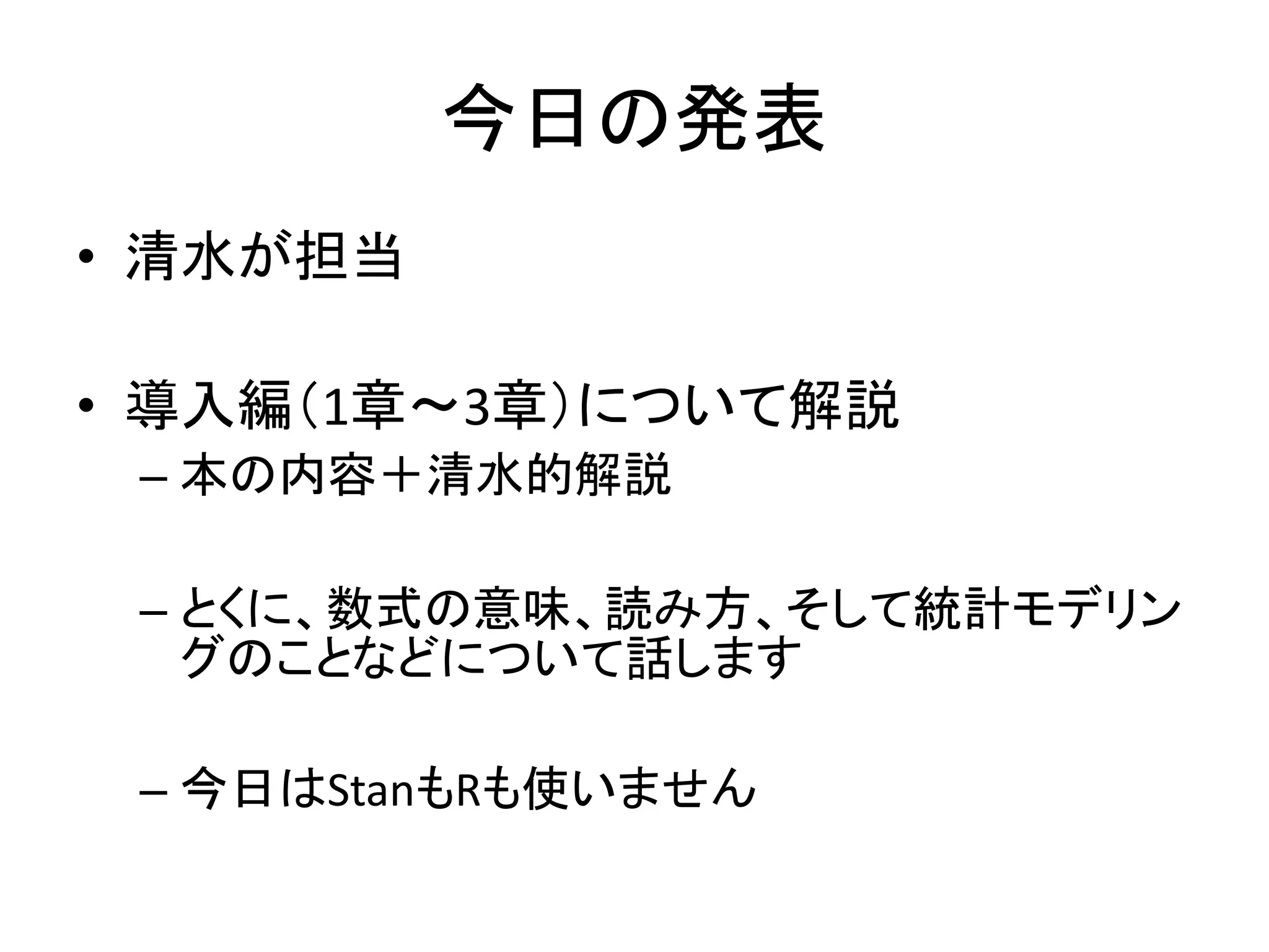 今日の発表
• 清水が担当
• 導入編（1章～3章）について解説
– 本の内容＋清水的解説
– とくに、数式の意味、読み方、そして統計モデリン
グのことなどについて話します
– 今日はStanもRも使いません
 