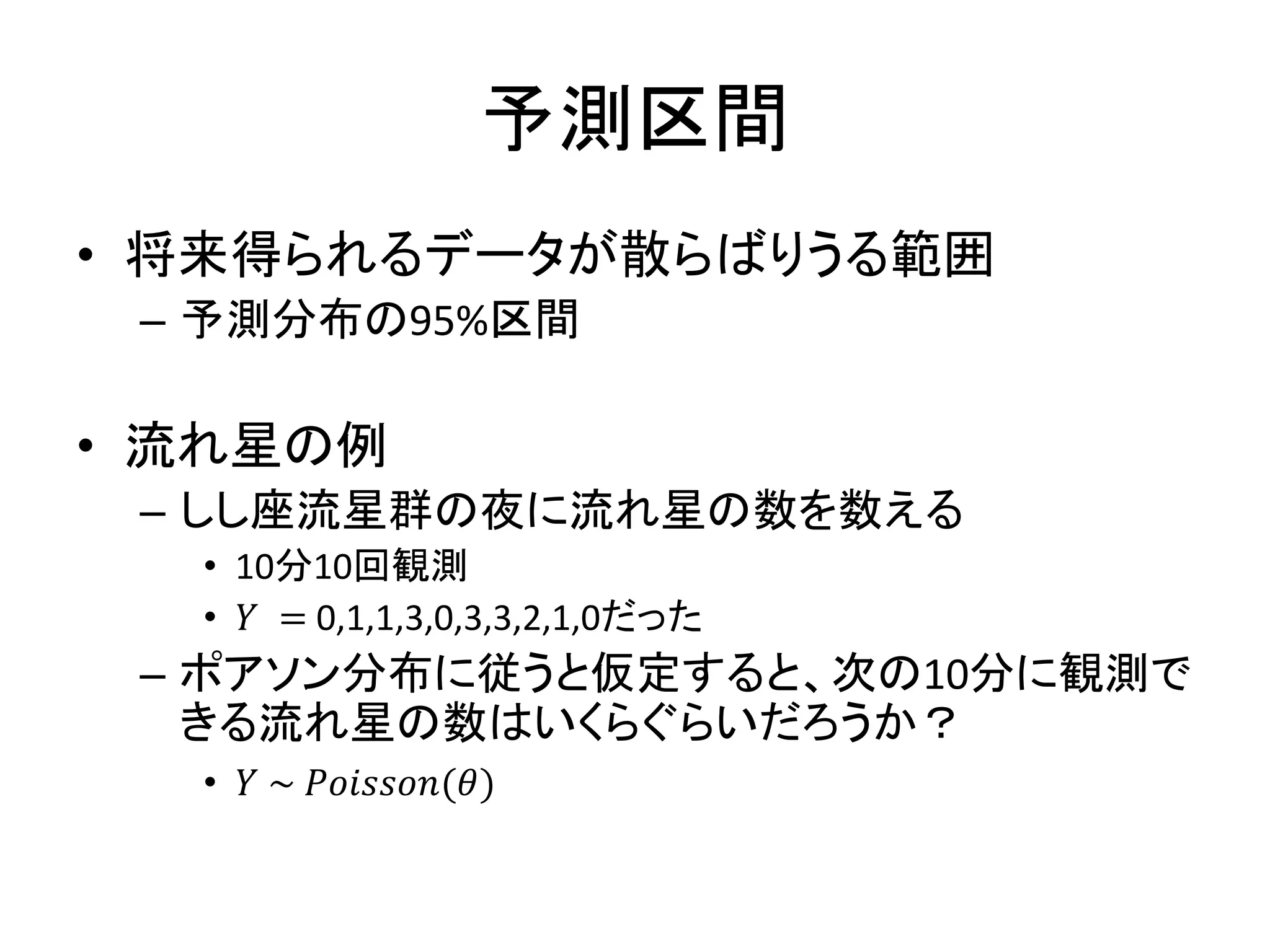 予測区間
• 将来得られるデータが散らばりうる範囲
– 予測分布の95%区間
• 流れ星の例
– しし座流星群の夜に流れ星の数を数える
• 10分10回観測
• 𝑌 = 0,1,1,3,0,3,3,2,1,0だった
– ポアソン分布に従うと仮定すると、次の10分に観測で
きる流れ星の数はいくらぐらいだろうか？
• 𝑌 ~ 𝑃𝑜𝑖𝑠𝑠𝑜𝑛(𝜃)
 