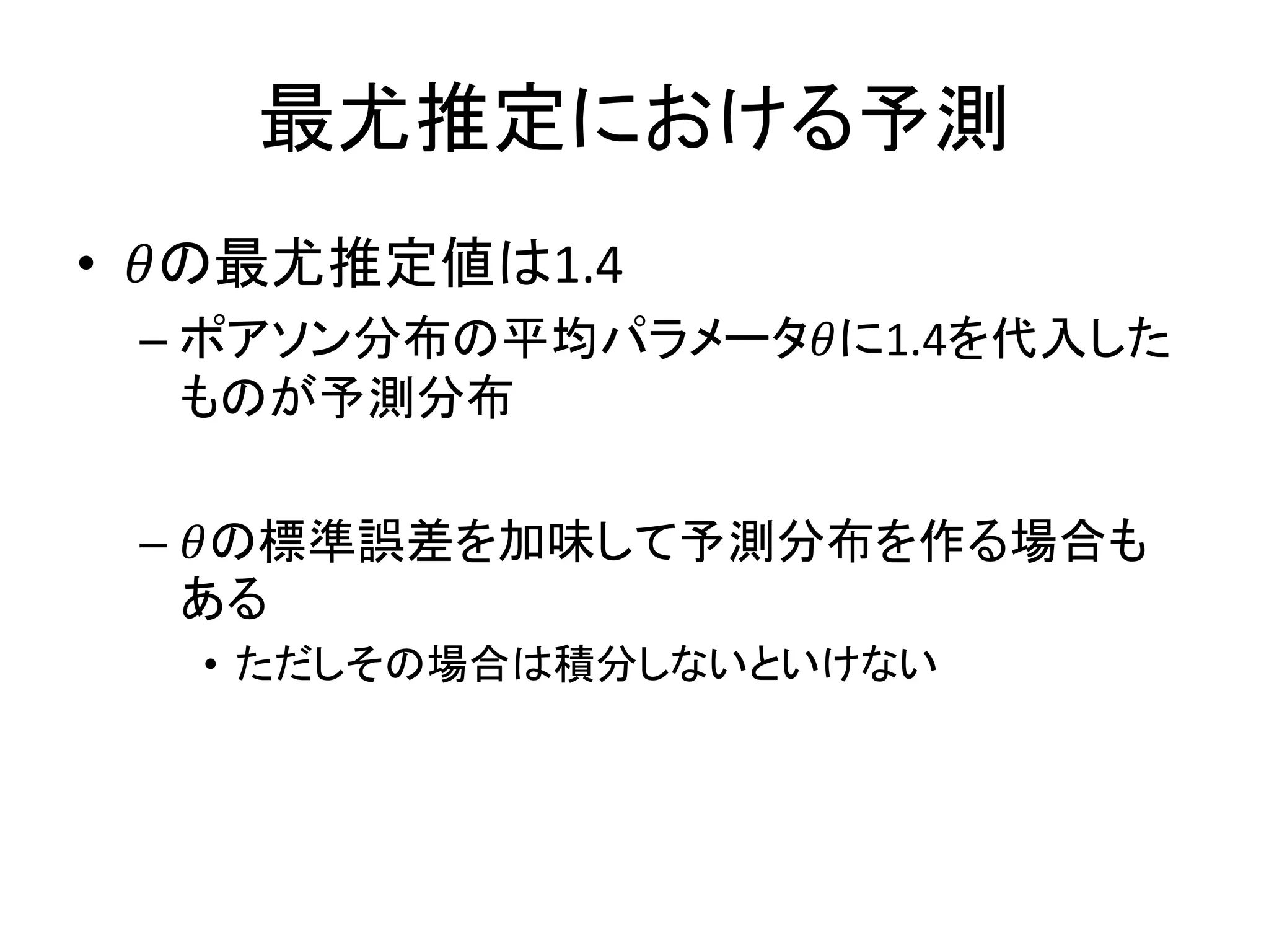 最尤推定における予測
• 𝜃の最尤推定値は1.4
– ポアソン分布の平均パラメータ𝜃に1.4を代入した
ものが予測分布
– 𝜃の標準誤差を加味して予測分布を作る場合も
ある
• ただしその場合は積分しないといけない
 