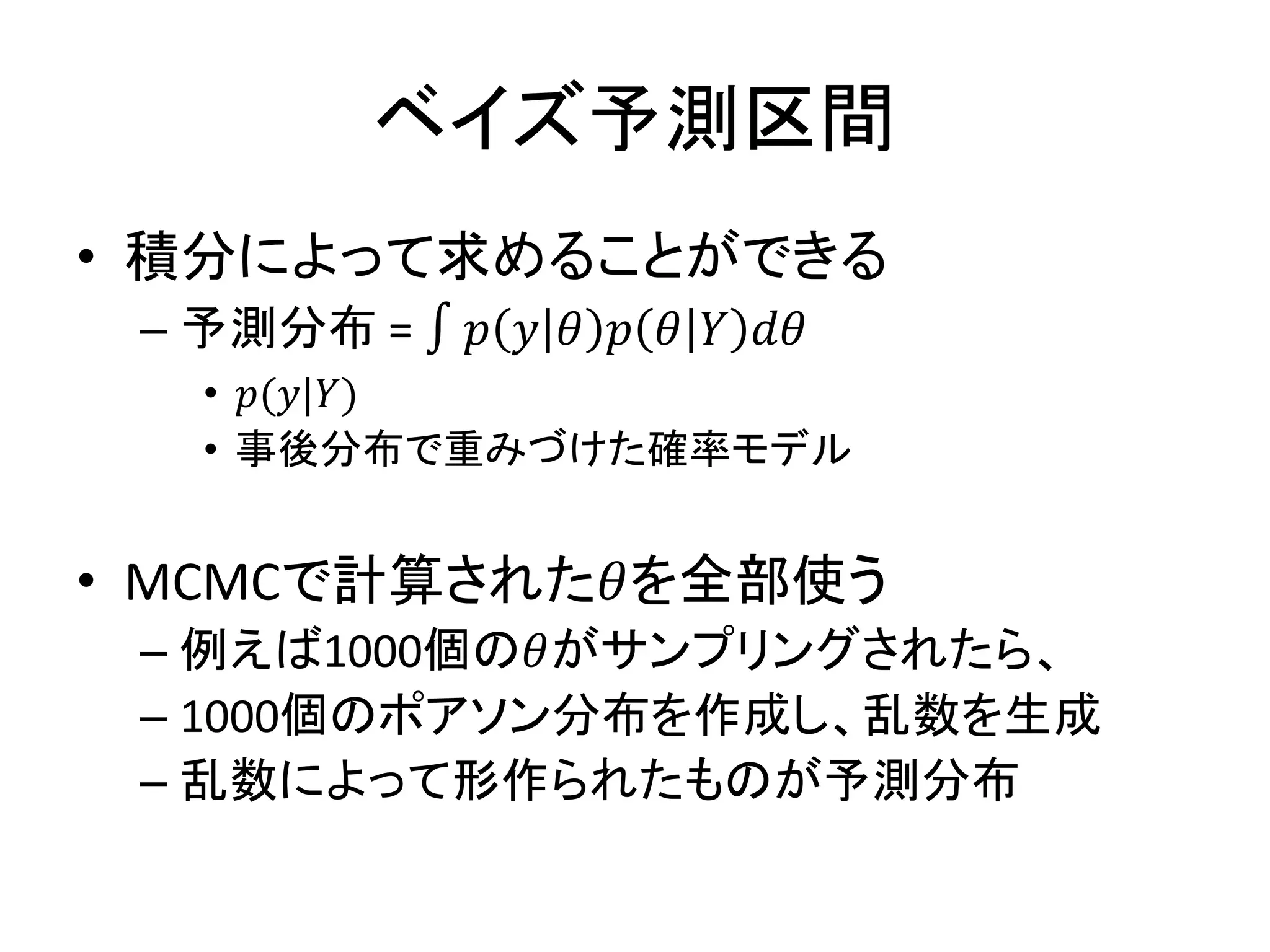 ベイズ予測区間
• 積分によって求めることができる
– 予測分布 = ∫ 𝑝 𝑦 𝜃 𝑝 𝜃 𝑌 𝑑𝜃
• 𝑝(𝑦|𝑌)
• 事後分布で重みづけた確率モデル
• MCMCで計算された𝜃を全部使う
– 例えば1000個の𝜃がサンプリングされたら、
– 1000個のポアソン分布を作成し、乱数を生成
– 乱数によって形作られたものが予測分布
 