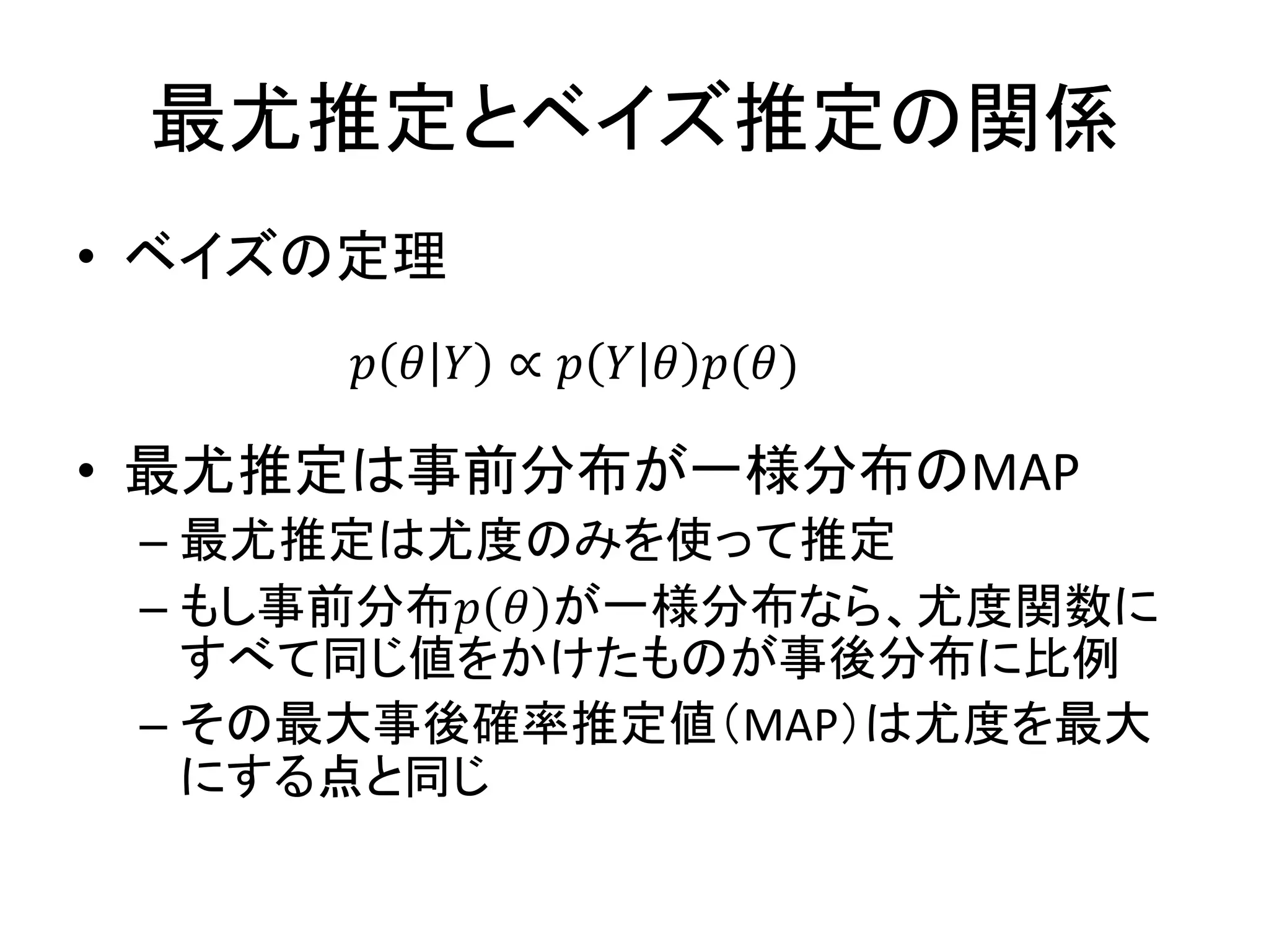 最尤推定とベイズ推定の関係
• ベイズの定理
• 最尤推定は事前分布が一様分布のMAP
– 最尤推定は尤度のみを使って推定
– もし事前分布𝑝 𝜃 が一様分布なら、尤度関数に
すべて同じ値をかけたものが事後分布に比例
– その最大事後確率推定値（MAP）は尤度を最大
にする点と同じ
𝑝 𝜃 𝑌 ∝ 𝑝 𝑌 𝜃 𝑝(𝜃)
 