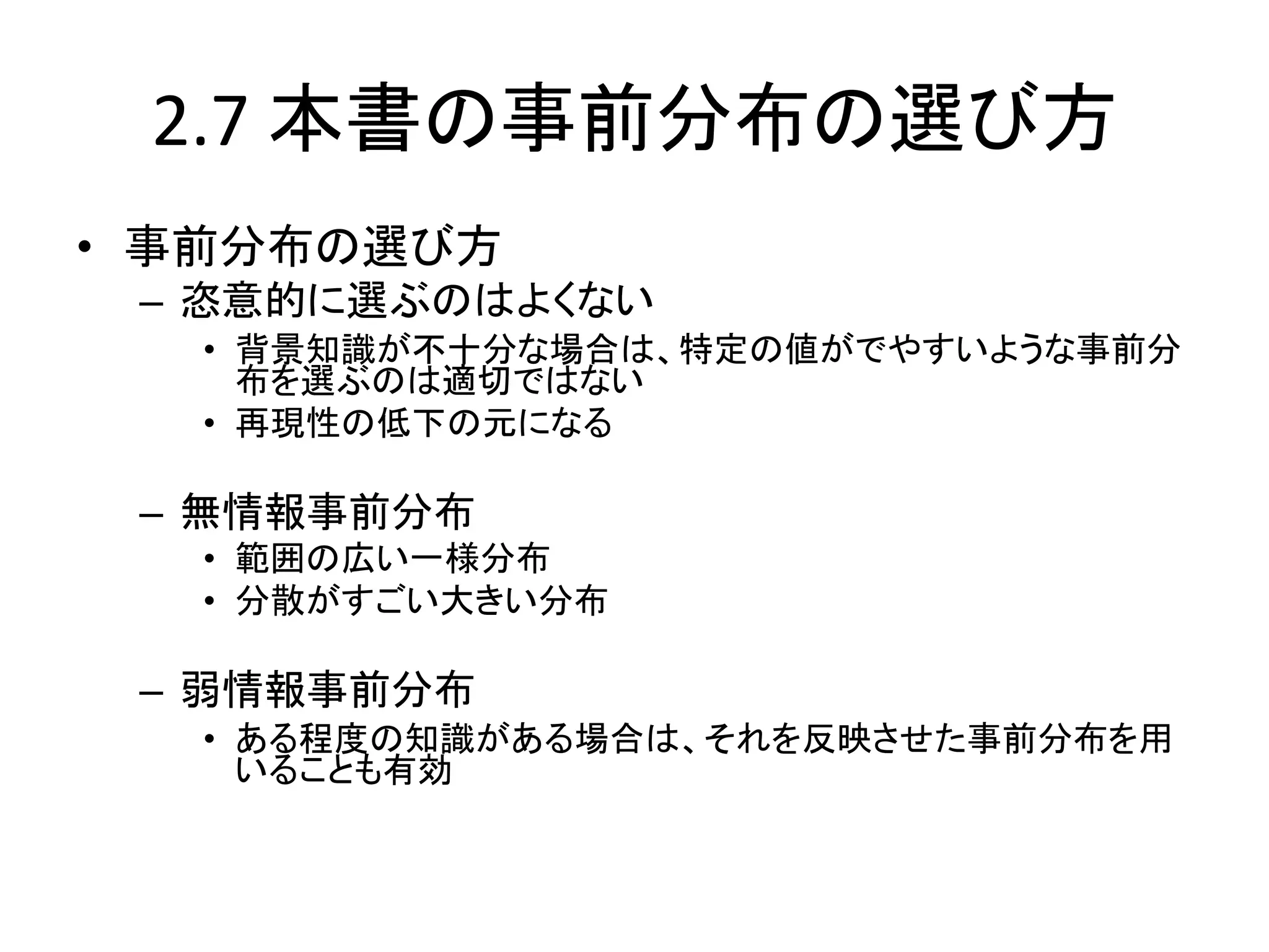 2.7 本書の事前分布の選び方
• 事前分布の選び方
– 恣意的に選ぶのはよくない
• 背景知識が不十分な場合は、特定の値がでやすいような事前分
布を選ぶのは適切ではない
• 再現性の低下の元になる
– 無情報事前分布
• 範囲の広い一様分布
• 分散がすごい大きい分布
– 弱情報事前分布
• ある程度の知識がある場合は、それを反映させた事前分布を用
いることも有効
 