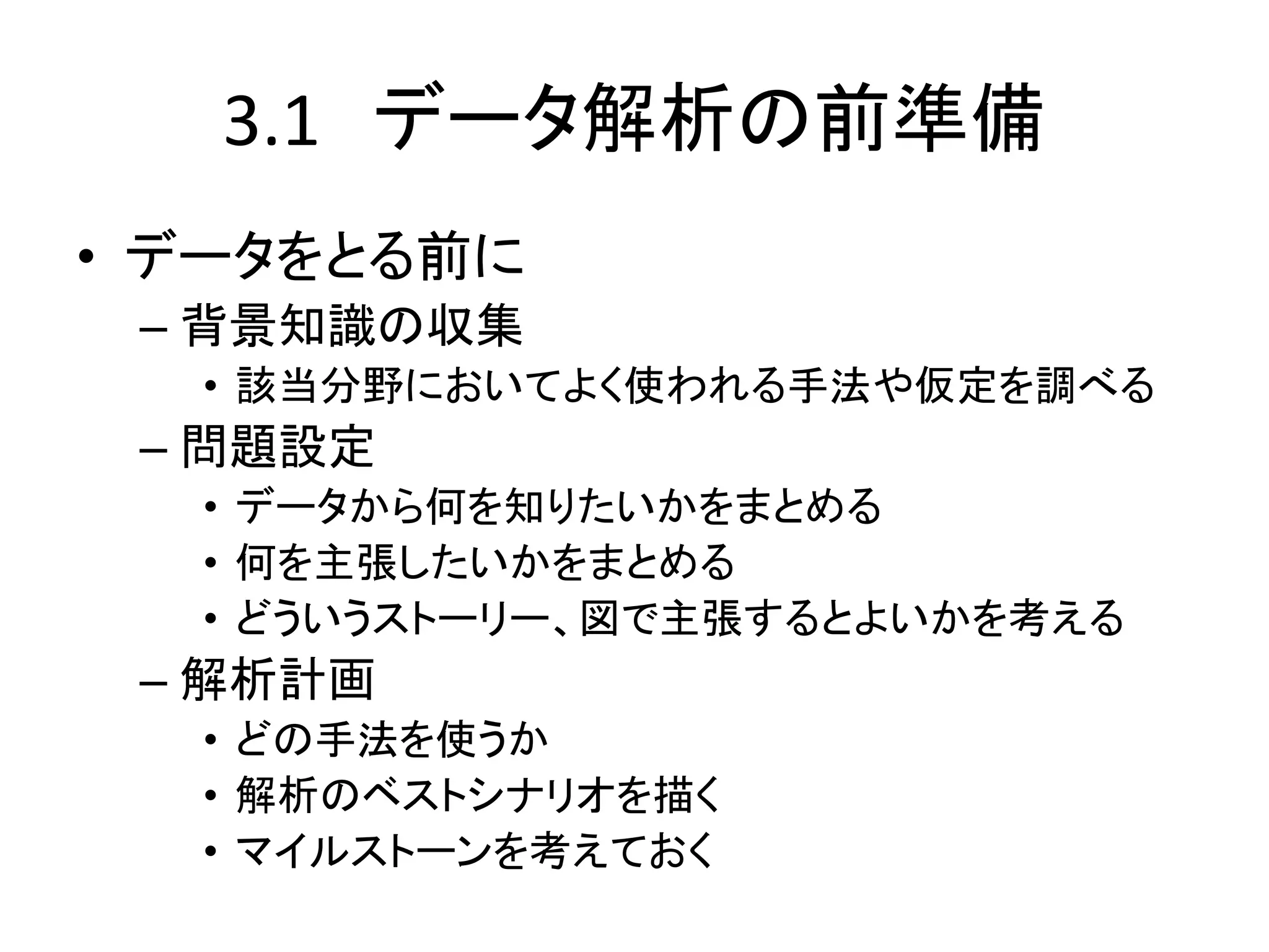 3.1 データ解析の前準備
• データをとる前に
– 背景知識の収集
• 該当分野においてよく使われる手法や仮定を調べる
– 問題設定
• データから何を知りたいかをまとめる
• 何を主張したいかをまとめる
• どういうストーリー、図で主張するとよいかを考える
– 解析計画
• どの手法を使うか
• 解析のベストシナリオを描く
• マイルストーンを考えておく
 