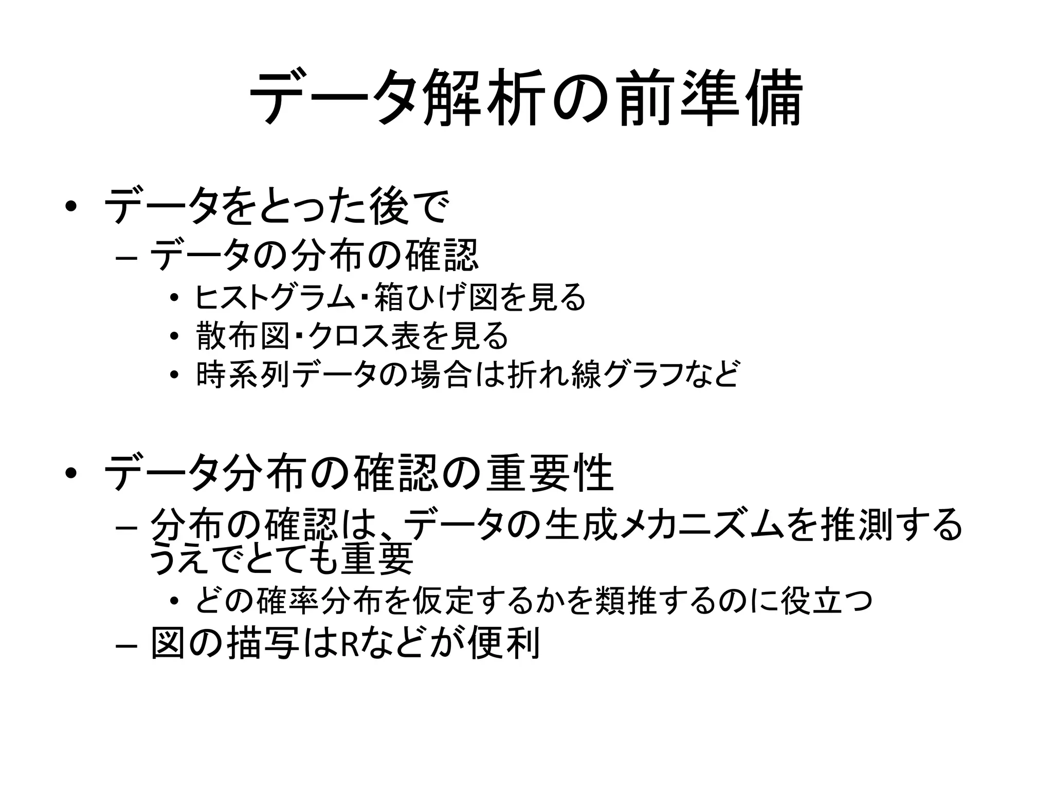 データ解析の前準備
• データをとった後で
– データの分布の確認
• ヒストグラム・箱ひげ図を見る
• 散布図・クロス表を見る
• 時系列データの場合は折れ線グラフなど
• データ分布の確認の重要性
– 分布の確認は、データの生成メカニズムを推測する
うえでとても重要
• どの確率分布を仮定するかを類推するのに役立つ
– 図の描写はRなどが便利
 