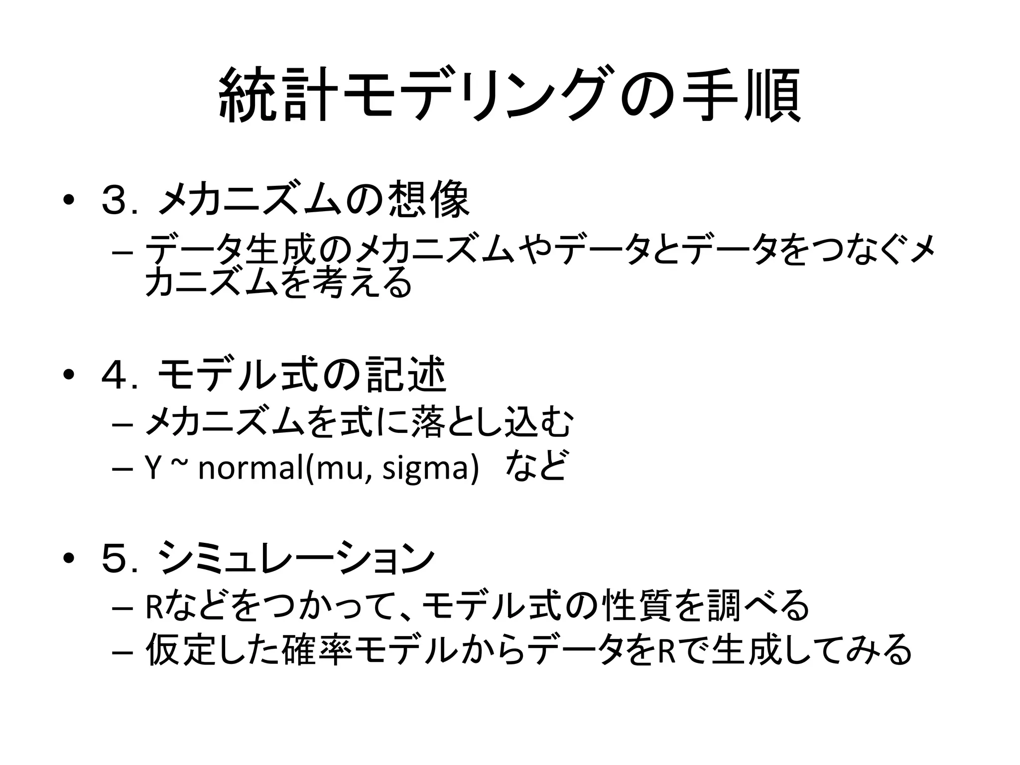 統計モデリングの手順
• ３．メカニズムの想像
– データ生成のメカニズムやデータとデータをつなぐメ
カニズムを考える
• ４．モデル式の記述
– メカニズムを式に落とし込む
– Y ~ normal(mu, sigma) など
• ５．シミュレーション
– Rなどをつかって、モデル式の性質を調べる
– 仮定した確率モデルからデータをRで生成してみる
 