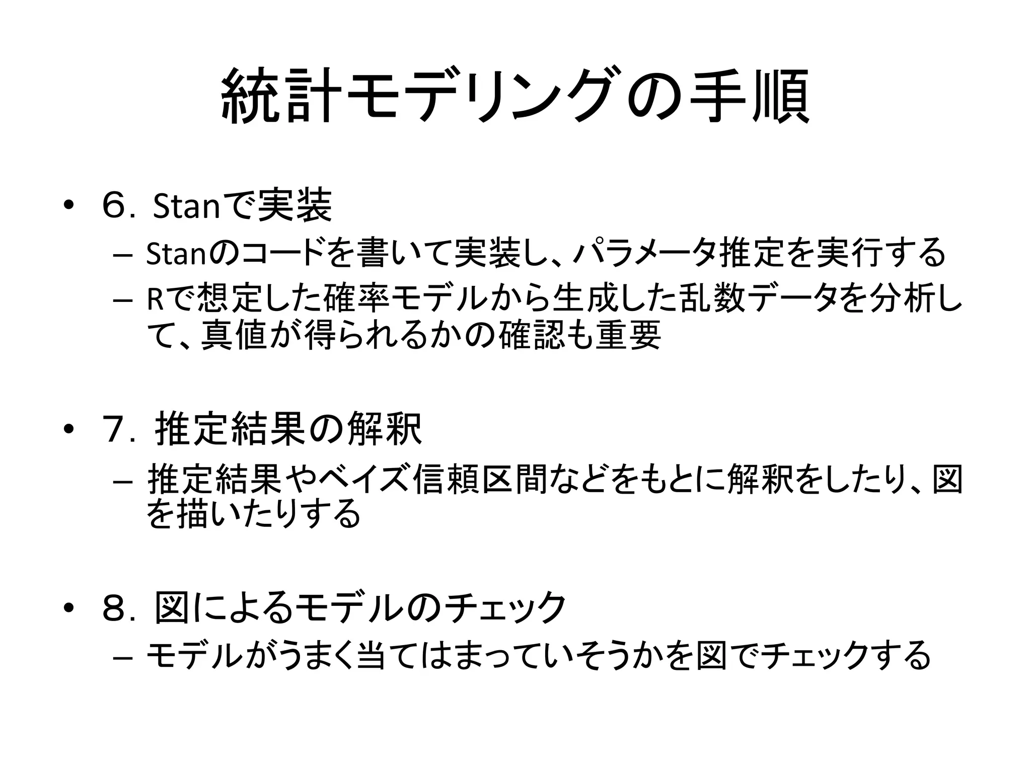 統計モデリングの手順
• ６．Stanで実装
– Stanのコードを書いて実装し、パラメータ推定を実行する
– Rで想定した確率モデルから生成した乱数データを分析し
て、真値が得られるかの確認も重要
• ７．推定結果の解釈
– 推定結果やベイズ信頼区間などをもとに解釈をしたり、図
を描いたりする
• ８．図によるモデルのチェック
– モデルがうまく当てはまっていそうかを図でチェックする
 