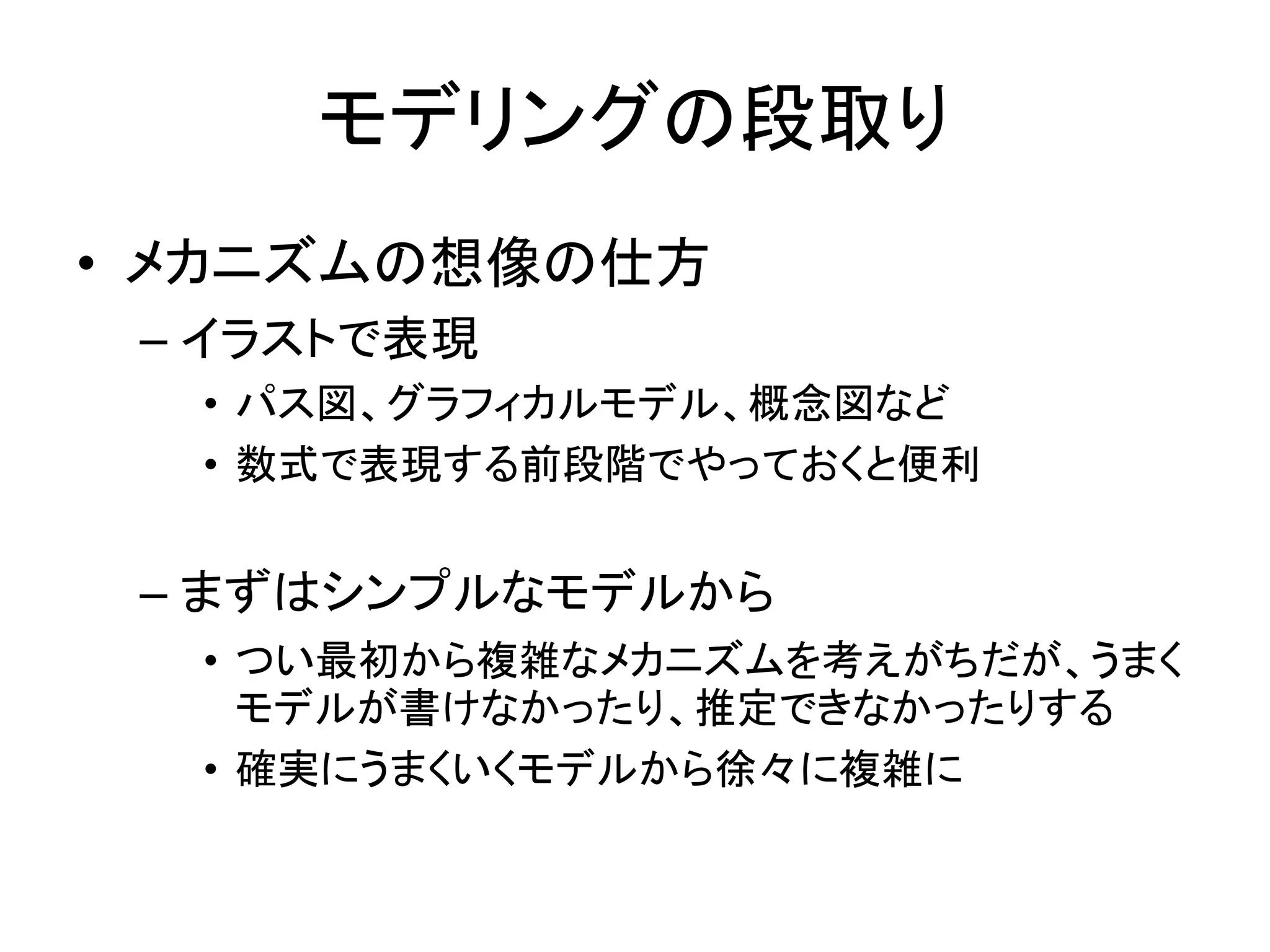 モデリングの段取り
• メカニズムの想像の仕方
– イラストで表現
• パス図、グラフィカルモデル、概念図など
• 数式で表現する前段階でやっておくと便利
– まずはシンプルなモデルから
• つい最初から複雑なメカニズムを考えがちだが、うまく
モデルが書けなかったり、推定できなかったりする
• 確実にうまくいくモデルから徐々に複雑に
 