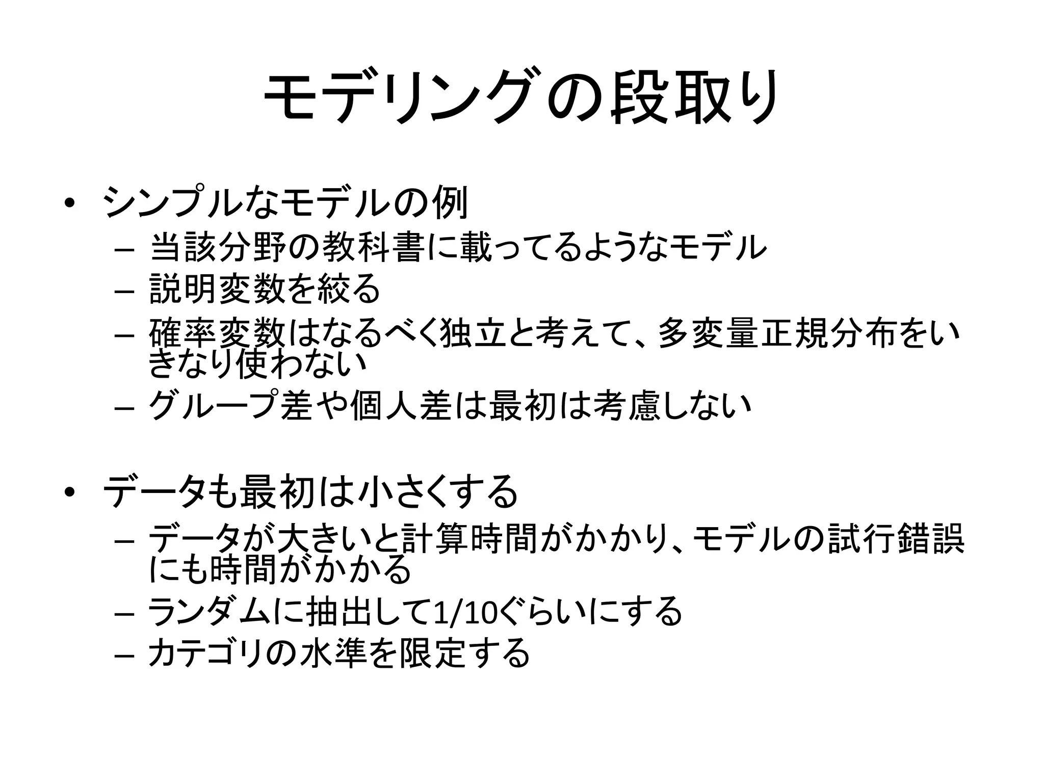 モデリングの段取り
• シンプルなモデルの例
– 当該分野の教科書に載ってるようなモデル
– 説明変数を絞る
– 確率変数はなるべく独立と考えて、多変量正規分布をい
きなり使わない
– グループ差や個人差は最初は考慮しない
• データも最初は小さくする
– データが大きいと計算時間がかかり、モデルの試行錯誤
にも時間がかかる
– ランダムに抽出して1/10ぐらいにする
– カテゴリの水準を限定する
 