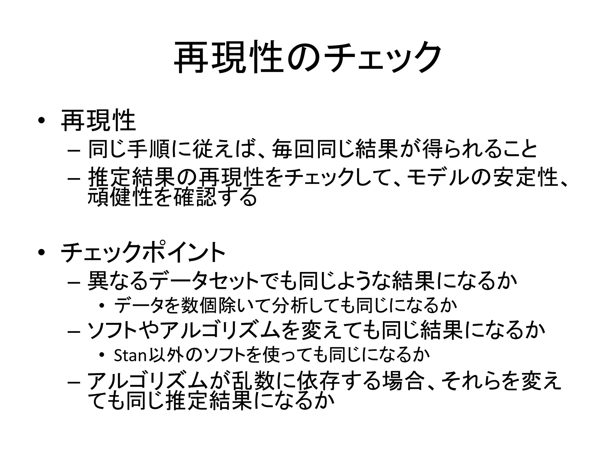 再現性のチェック
• 再現性
– 同じ手順に従えば、毎回同じ結果が得られること
– 推定結果の再現性をチェックして、モデルの安定性、
頑健性を確認する
• チェックポイント
– 異なるデータセットでも同じような結果になるか
• データを数個除いて分析しても同じになるか
– ソフトやアルゴリズムを変えても同じ結果になるか
• Stan以外のソフトを使っても同じになるか
– アルゴリズムが乱数に依存する場合、それらを変え
ても同じ推定結果になるか
 