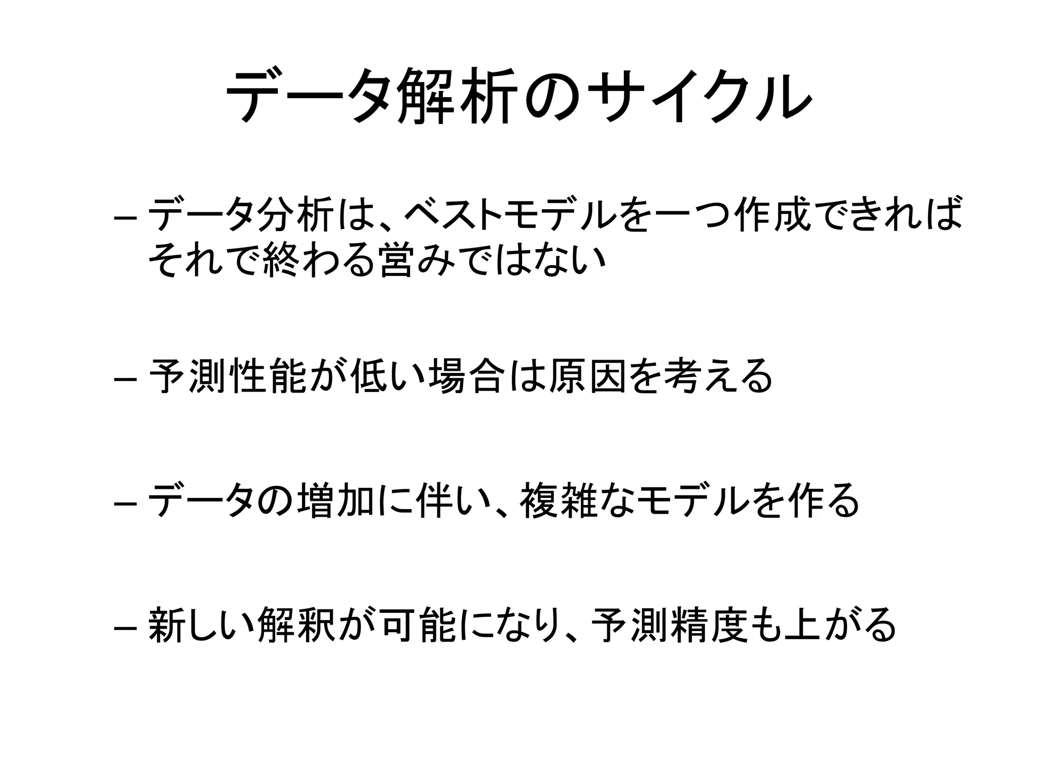 データ解析のサイクル
– データ分析は、ベストモデルを一つ作成できれば
それで終わる営みではない
– 予測性能が低い場合は原因を考える
– データの増加に伴い、複雑なモデルを作る
– 新しい解釈が可能になり、予測精度も上がる
 
