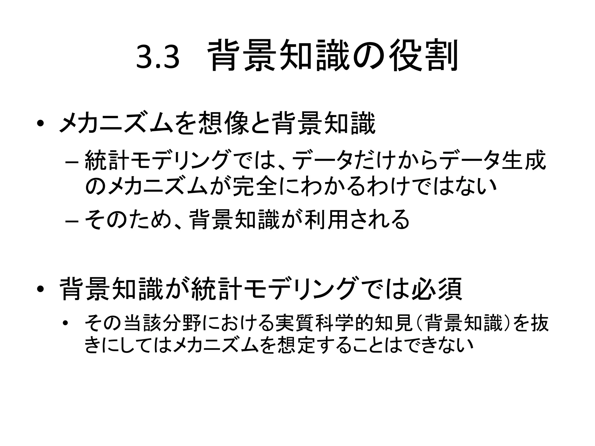 3.3 背景知識の役割
• メカニズムを想像と背景知識
– 統計モデリングでは、データだけからデータ生成
のメカニズムが完全にわかるわけではない
– そのため、背景知識が利用される
• 背景知識が統計モデリングでは必須
• その当該分野における実質科学的知見（背景知識）を抜
きにしてはメカニズムを想定することはできない
 
