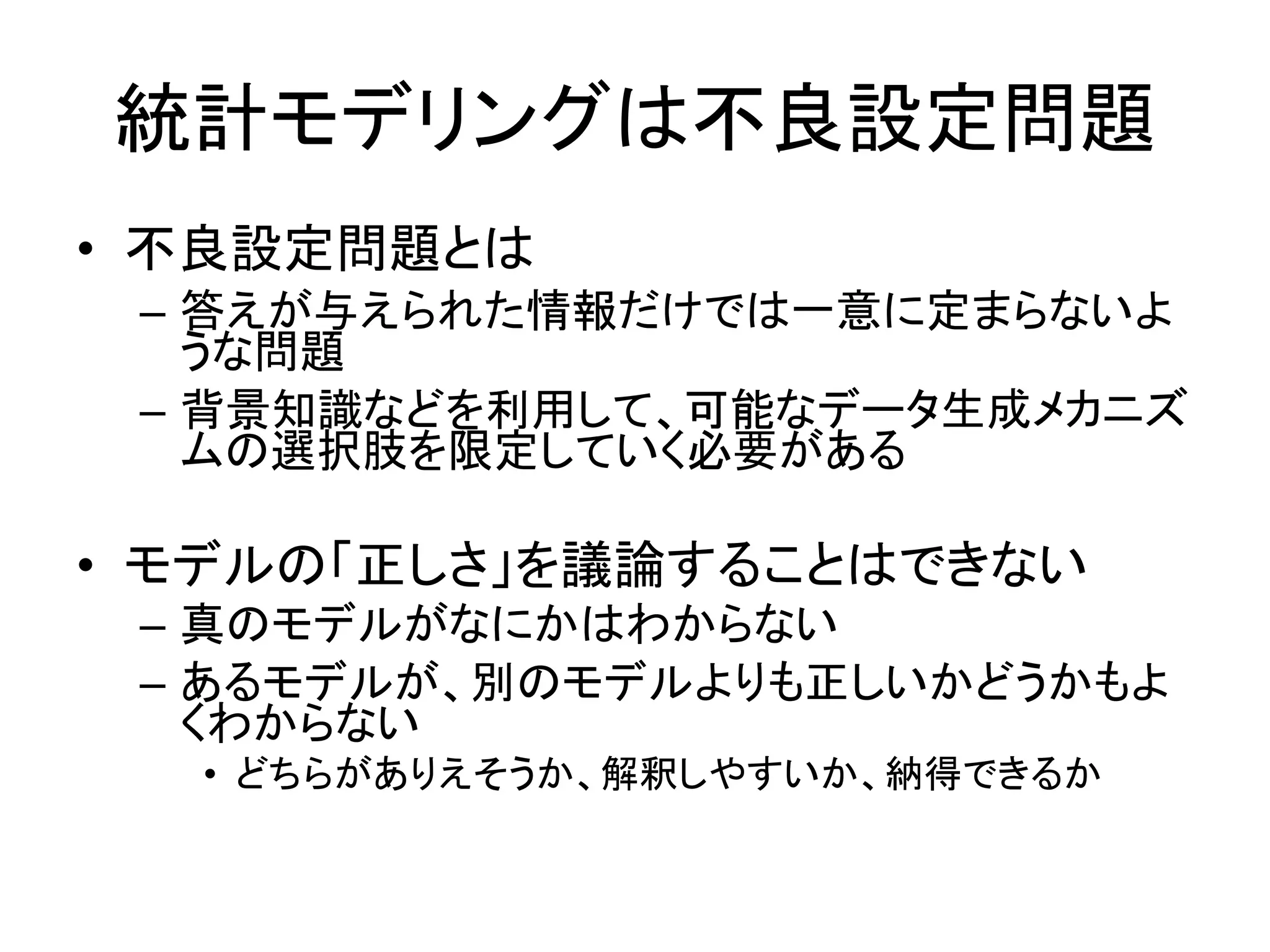統計モデリングは不良設定問題
• 不良設定問題とは
– 答えが与えられた情報だけでは一意に定まらないよ
うな問題
– 背景知識などを利用して、可能なデータ生成メカニズ
ムの選択肢を限定していく必要がある
• モデルの「正しさ」を議論することはできない
– 真のモデルがなにかはわからない
– あるモデルが、別のモデルよりも正しいかどうかもよ
くわからない
• どちらがありえそうか、解釈しやすいか、納得できるか
 