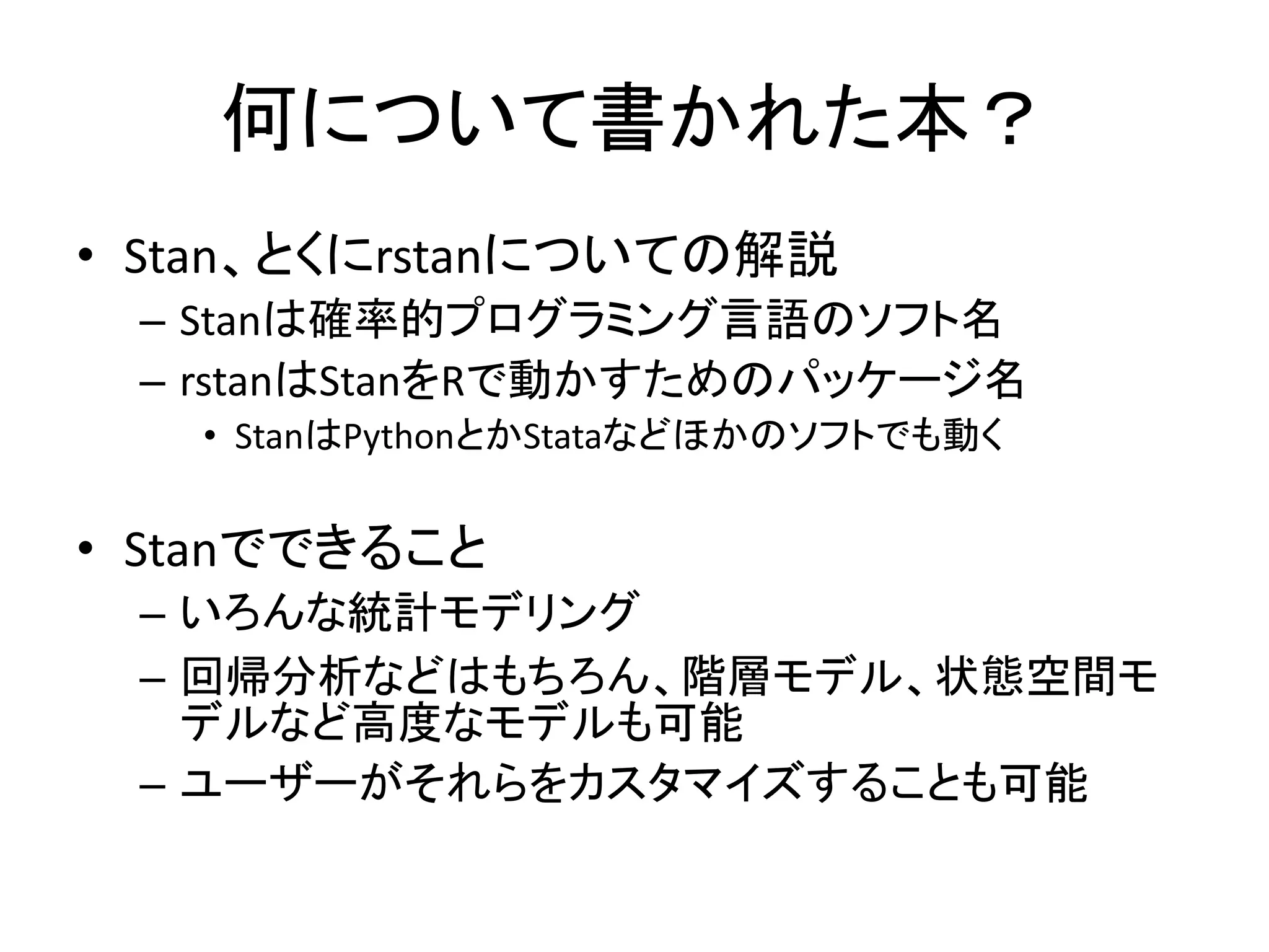 何について書かれた本？
• Stan、とくにrstanについての解説
– Stanは確率的プログラミング言語のソフト名
– rstanはStanをRで動かすためのパッケージ名
• StanはPythonとかStataなどほかのソフトでも動く
• Stanでできること
– いろんな統計モデリング
– 回帰分析などはもちろん、階層モデル、状態空間モ
デルなど高度なモデルも可能
– ユーザーがそれらをカスタマイズすることも可能
 