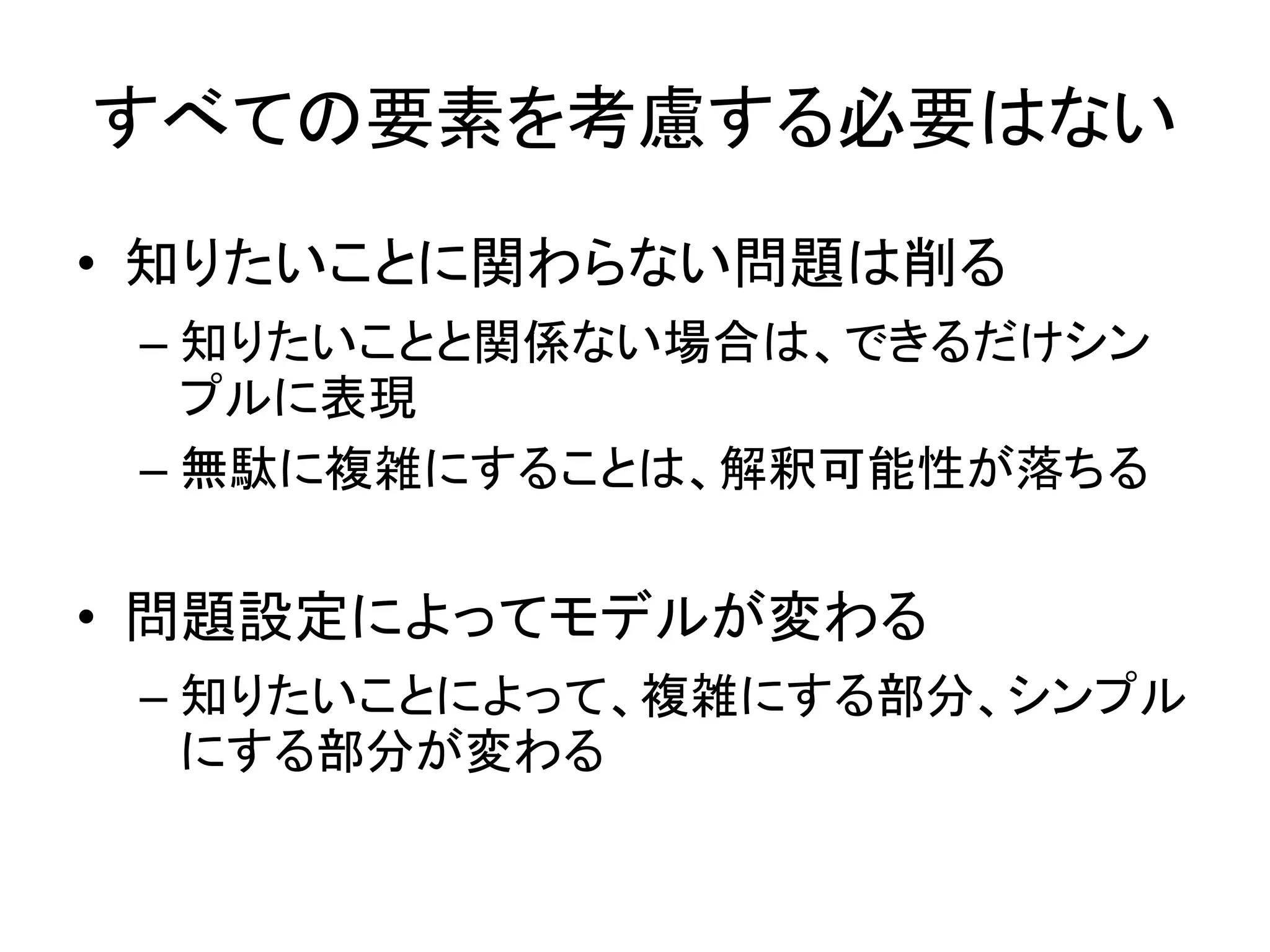 すべての要素を考慮する必要はない
• 知りたいことに関わらない問題は削る
– 知りたいことと関係ない場合は、できるだけシン
プルに表現
– 無駄に複雑にすることは、解釈可能性が落ちる
• 問題設定によってモデルが変わる
– 知りたいことによって、複雑にする部分、シンプル
にする部分が変わる
 
