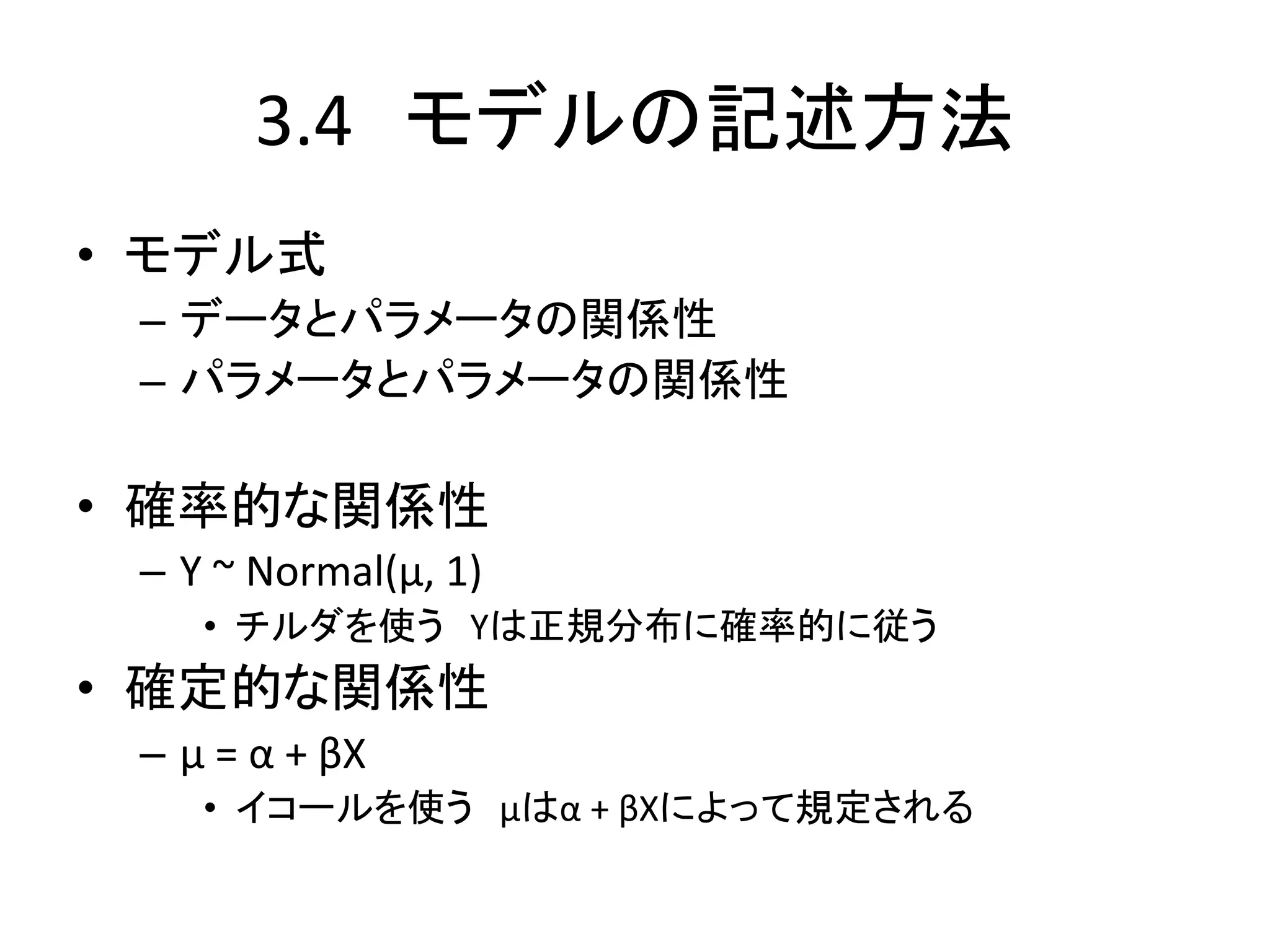 3.4 モデルの記述方法
• モデル式
– データとパラメータの関係性
– パラメータとパラメータの関係性
• 確率的な関係性
– Y ~ Normal(μ, 1)
• チルダを使う Yは正規分布に確率的に従う
• 確定的な関係性
– μ = α + βX
• イコールを使う μはα + βXによって規定される
 