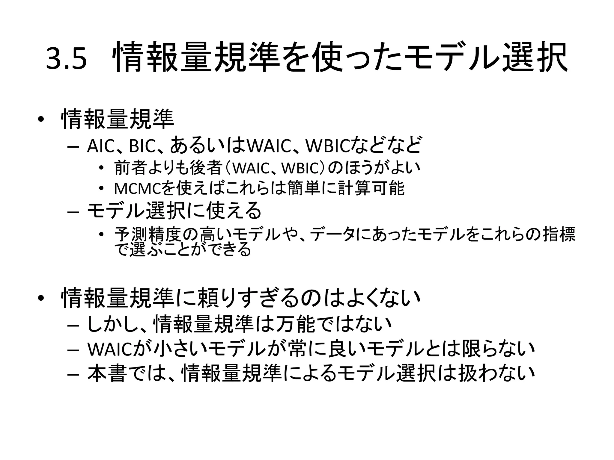 3.5 情報量規準を使ったモデル選択
• 情報量規準
– AIC、BIC、あるいはWAIC、WBICなどなど
• 前者よりも後者（WAIC、WBIC）のほうがよい
• MCMCを使えばこれらは簡単に計算可能
– モデル選択に使える
• 予測精度の高いモデルや、データにあったモデルをこれらの指標
で選ぶことができる
• 情報量規準に頼りすぎるのはよくない
– しかし、情報量規準は万能ではない
– WAICが小さいモデルが常に良いモデルとは限らない
– 本書では、情報量規準によるモデル選択は扱わない
 