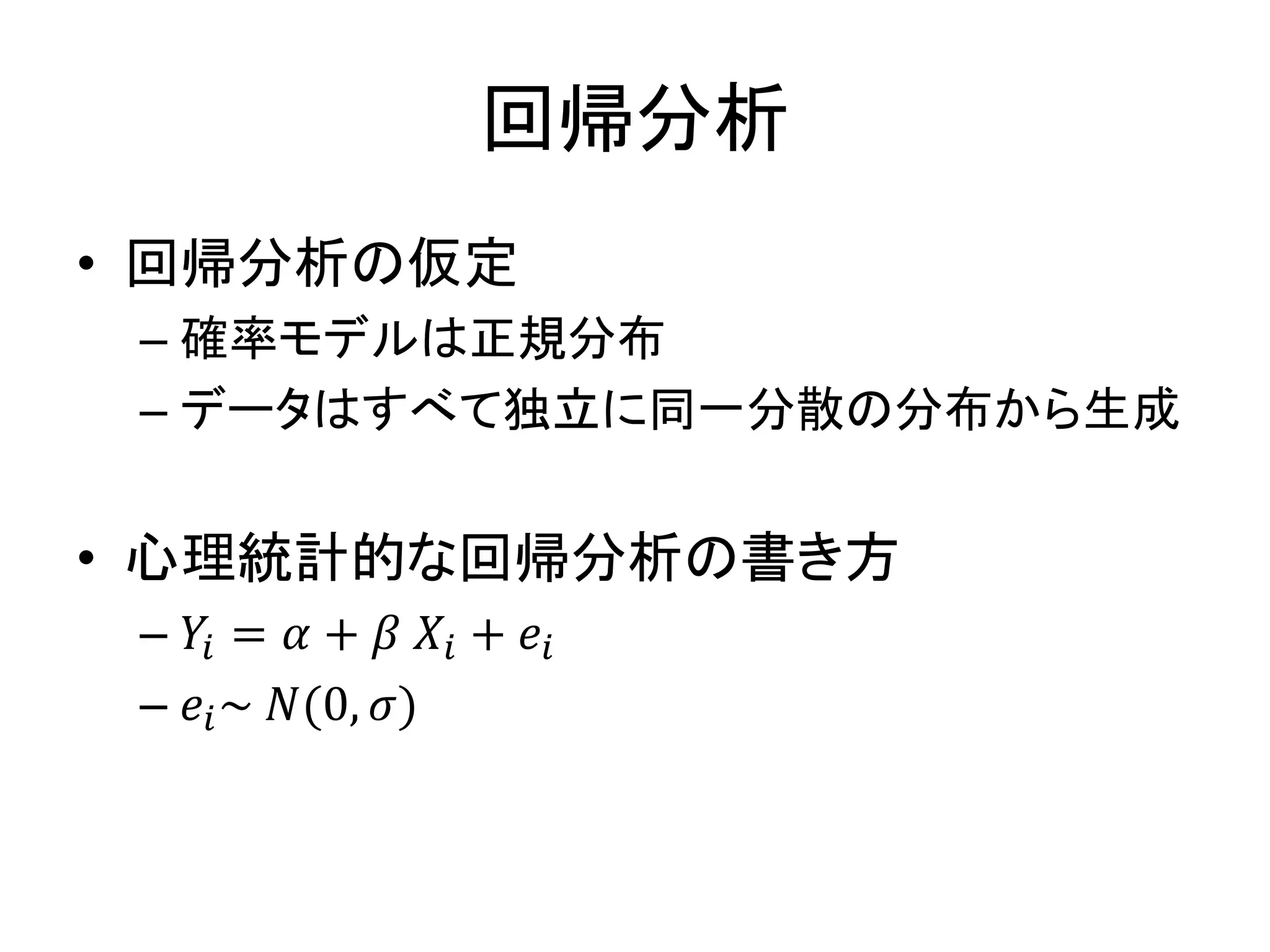 回帰分析
• 回帰分析の仮定
– 確率モデルは正規分布
– データはすべて独立に同一分散の分布から生成
• 心理統計的な回帰分析の書き方
– 𝑌𝑖 = 𝛼 + 𝛽 𝑋𝑖 + 𝑒𝑖
– 𝑒𝑖~ 𝑁(0, 𝜎)
 
