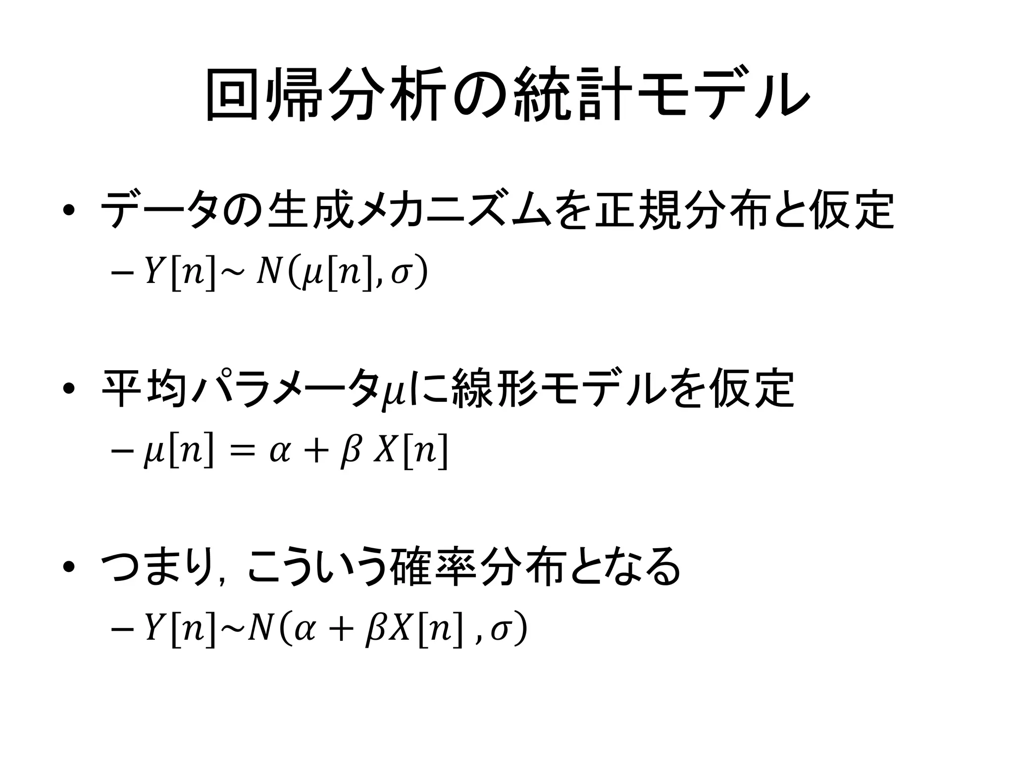 回帰分析の統計モデル
• データの生成メカニズムを正規分布と仮定
– 𝑌[𝑛]~ 𝑁 𝜇[𝑛], 𝜎
• 平均パラメータ𝜇に線形モデルを仮定
– 𝜇 𝑛 = 𝛼 + 𝛽 𝑋[𝑛]
• つまり，こういう確率分布となる
– 𝑌[𝑛]~𝑁 𝛼 + 𝛽𝑋[𝑛] , 𝜎
 
