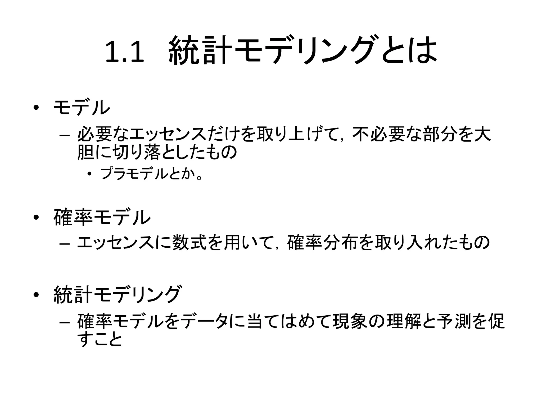 1.1 統計モデリングとは
• モデル
– 必要なエッセンスだけを取り上げて，不必要な部分を大
胆に切り落としたもの
• プラモデルとか。
• 確率モデル
– エッセンスに数式を用いて，確率分布を取り入れたもの
• 統計モデリング
– 確率モデルをデータに当てはめて現象の理解と予測を促
すこと
 