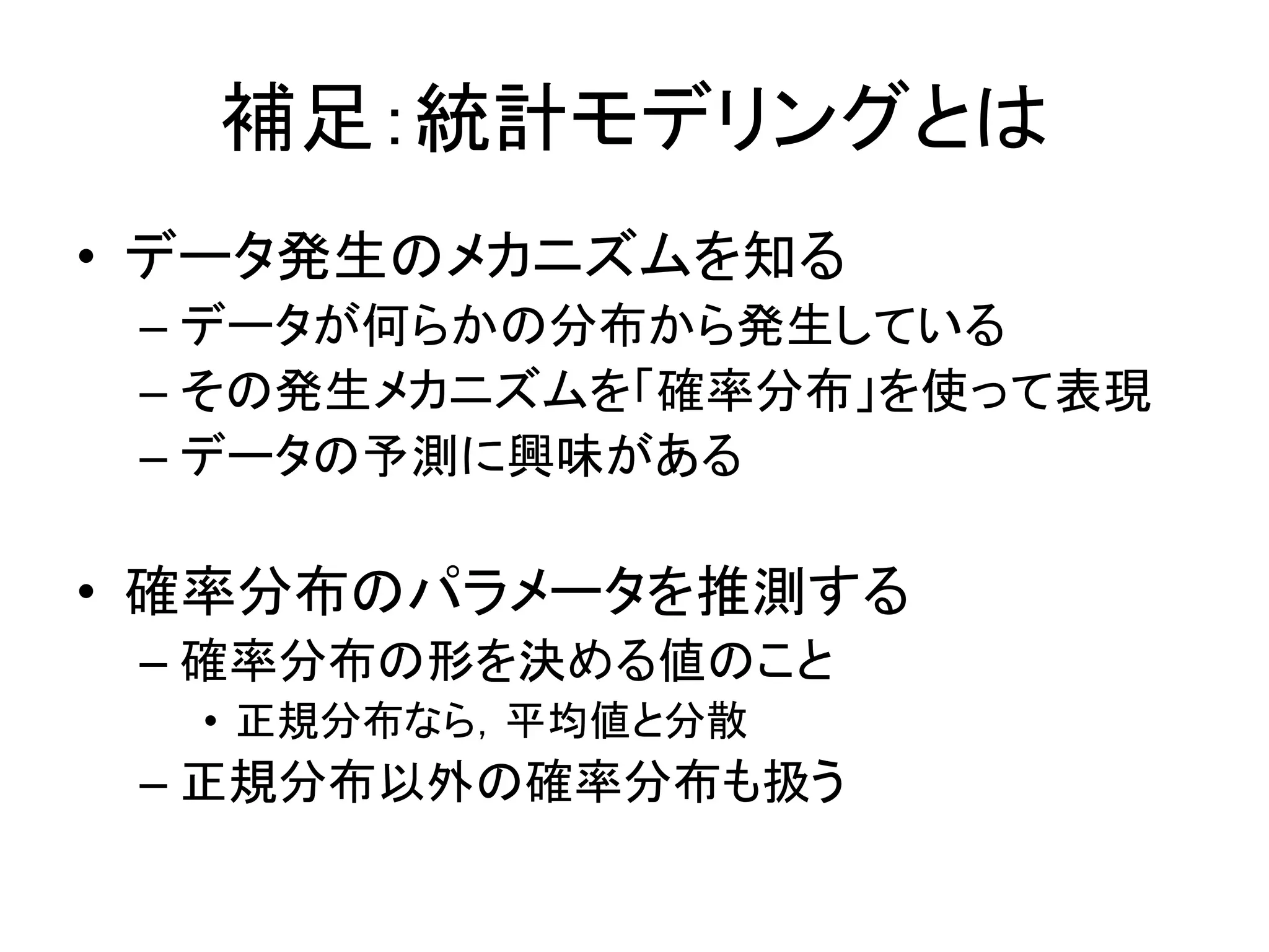 補足：統計モデリングとは
• データ発生のメカニズムを知る
– データが何らかの分布から発生している
– その発生メカニズムを「確率分布」を使って表現
– データの予測に興味がある
• 確率分布のパラメータを推測する
– 確率分布の形を決める値のこと
• 正規分布なら，平均値と分散
– 正規分布以外の確率分布も扱う
 