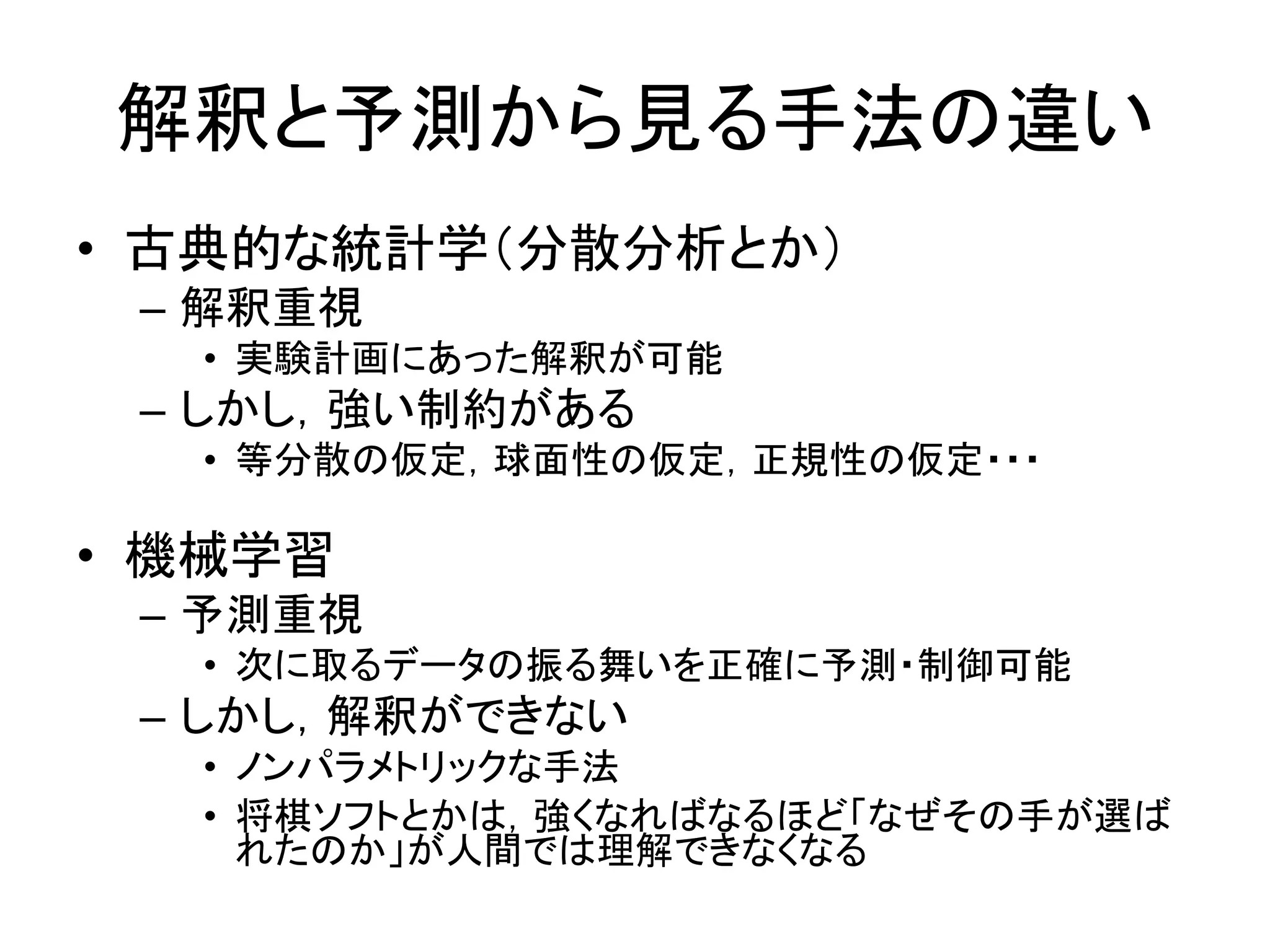 解釈と予測から見る手法の違い
• 古典的な統計学（分散分析とか）
– 解釈重視
• 実験計画にあった解釈が可能
– しかし，強い制約がある
• 等分散の仮定，球面性の仮定，正規性の仮定・・・
• 機械学習
– 予測重視
• 次に取るデータの振る舞いを正確に予測・制御可能
– しかし，解釈ができない
• ノンパラメトリックな手法
• 将棋ソフトとかは，強くなればなるほど「なぜその手が選ば
れたのか」が人間では理解できなくなる
 