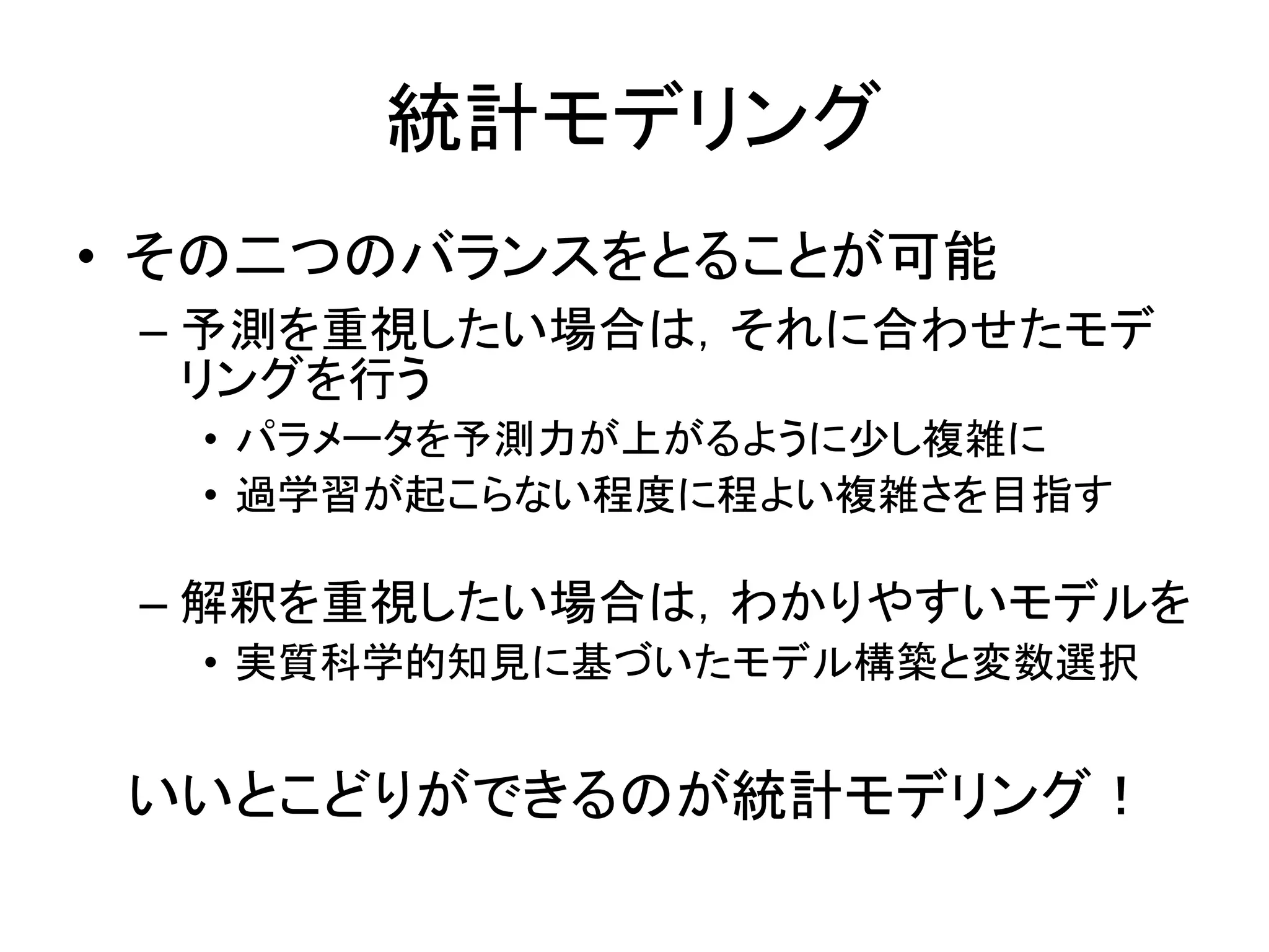 統計モデリング
• その二つのバランスをとることが可能
– 予測を重視したい場合は，それに合わせたモデ
リングを行う
• パラメータを予測力が上がるように少し複雑に
• 過学習が起こらない程度に程よい複雑さを目指す
– 解釈を重視したい場合は，わかりやすいモデルを
• 実質科学的知見に基づいたモデル構築と変数選択
いいとこどりができるのが統計モデリング！
 