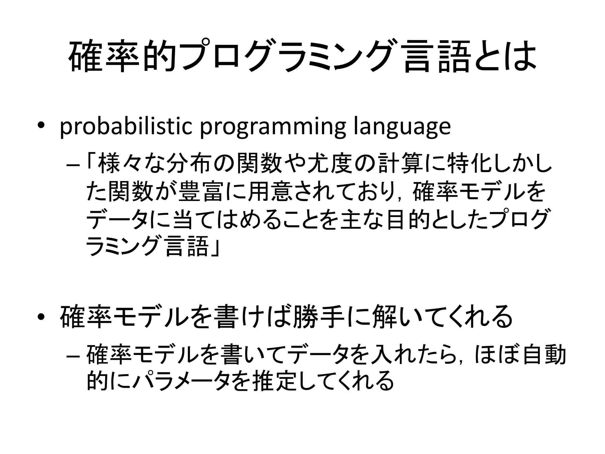 確率的プログラミング言語とは
• probabilistic programming language
– 「様々な分布の関数や尤度の計算に特化しかし
た関数が豊富に用意されており，確率モデルを
データに当てはめることを主な目的としたプログ
ラミング言語」
• 確率モデルを書けば勝手に解いてくれる
– 確率モデルを書いてデータを入れたら，ほぼ自動
的にパラメータを推定してくれる
 