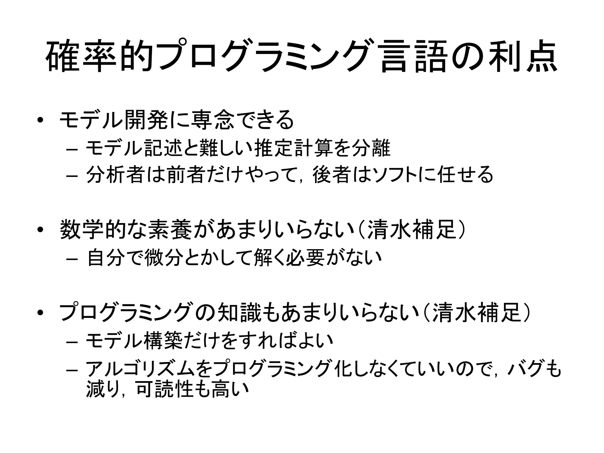 確率的プログラミング言語の利点
• モデル開発に専念できる
– モデル記述と難しい推定計算を分離
– 分析者は前者だけやって，後者はソフトに任せる
• 数学的な素養があまりいらない（清水補足）
– 自分で微分とかして解く必要がない
• プログラミングの知識もあまりいらない（清水補足）
– モデル構築だけをすればよい
– アルゴリズムをプログラミング化しなくていいので，バグも
減り，可読性も高い
 