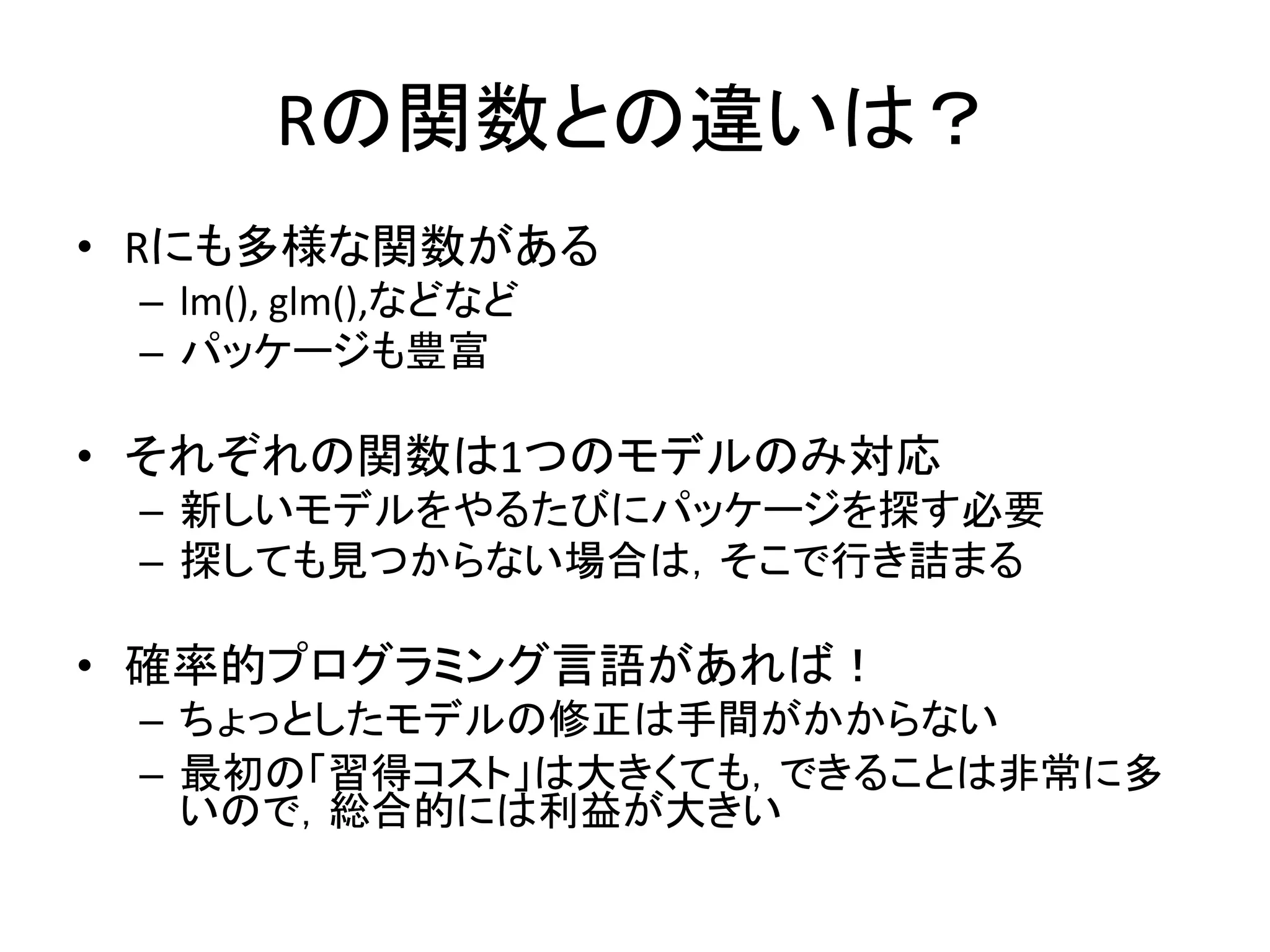 Rの関数との違いは？
• Rにも多様な関数がある
– lm(), glm(),などなど
– パッケージも豊富
• それぞれの関数は1つのモデルのみ対応
– 新しいモデルをやるたびにパッケージを探す必要
– 探しても見つからない場合は，そこで行き詰まる
• 確率的プログラミング言語があれば！
– ちょっとしたモデルの修正は手間がかからない
– 最初の「習得コスト」は大きくても，できることは非常に多
いので，総合的には利益が大きい
 