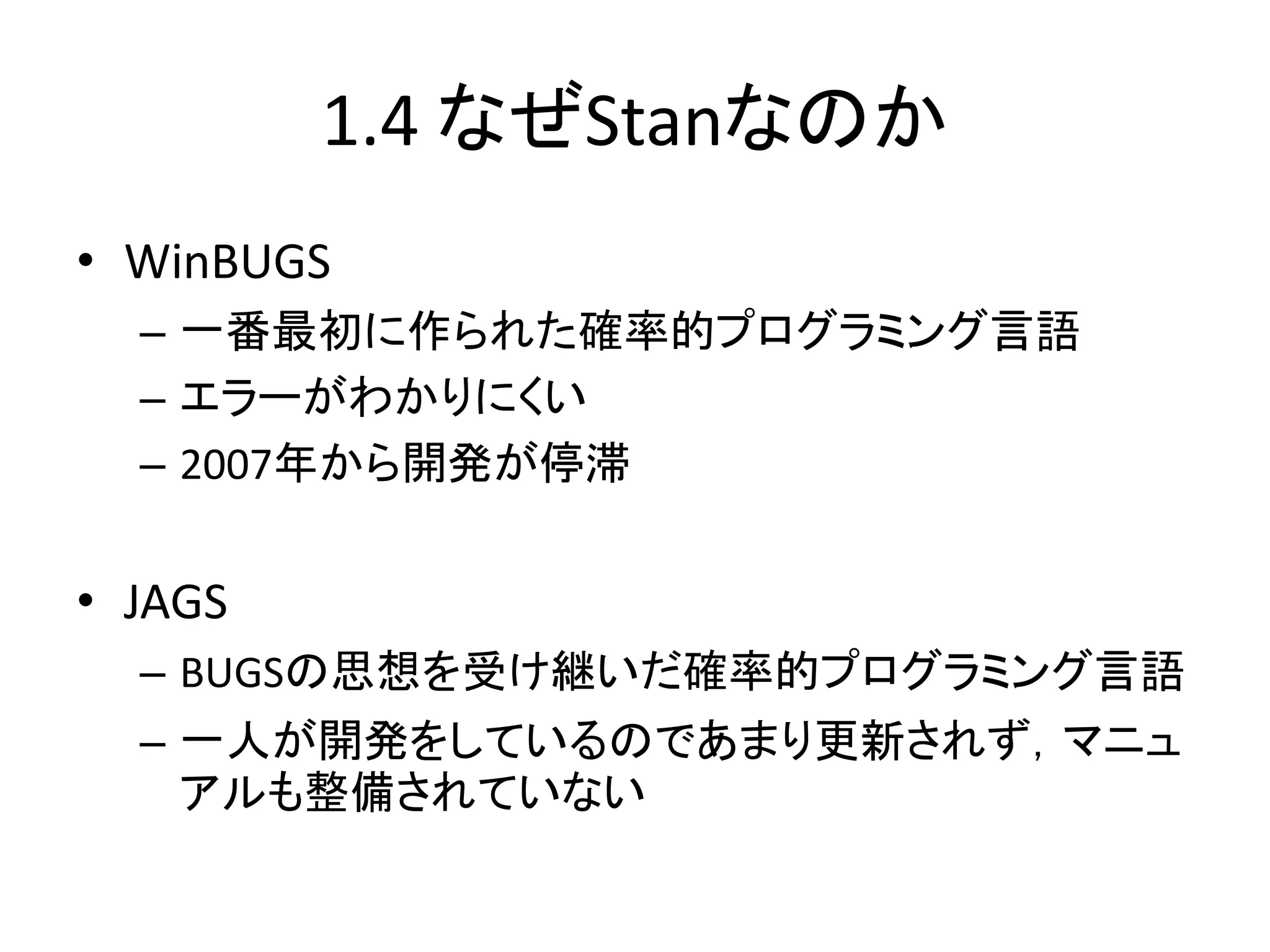 1.4 なぜStanなのか
• WinBUGS
– 一番最初に作られた確率的プログラミング言語
– エラーがわかりにくい
– 2007年から開発が停滞
• JAGS
– BUGSの思想を受け継いだ確率的プログラミング言語
– 一人が開発をしているのであまり更新されず，マニュ
アルも整備されていない
 