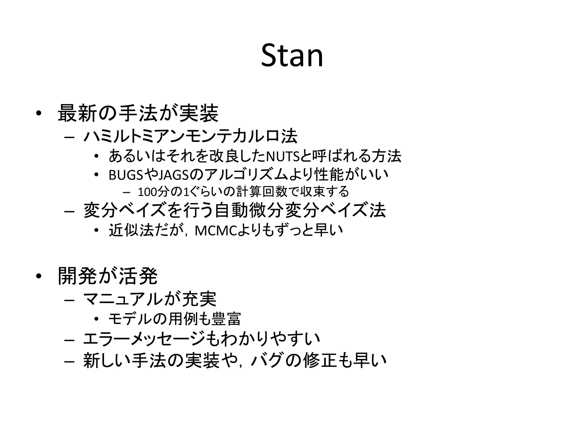 Stan
• 最新の手法が実装
– ハミルトミアンモンテカルロ法
• あるいはそれを改良したNUTSと呼ばれる方法
• BUGSやJAGSのアルゴリズムより性能がいい
– 100分の1ぐらいの計算回数で収束する
– 変分ベイズを行う自動微分変分ベイズ法
• 近似法だが，MCMCよりもずっと早い
• 開発が活発
– マニュアルが充実
• モデルの用例も豊富
– エラーメッセージもわかりやすい
– 新しい手法の実装や，バグの修正も早い
 