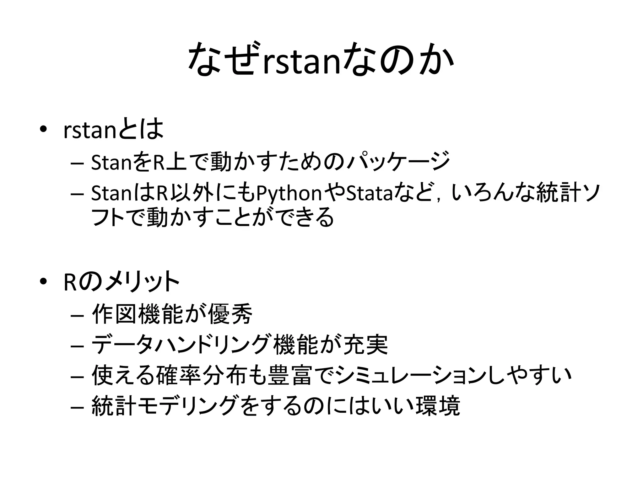 なぜrstanなのか
• rstanとは
– StanをR上で動かすためのパッケージ
– StanはR以外にもPythonやStataなど，いろんな統計ソ
フトで動かすことができる
• Rのメリット
– 作図機能が優秀
– データハンドリング機能が充実
– 使える確率分布も豊富でシミュレーションしやすい
– 統計モデリングをするのにはいい環境
 