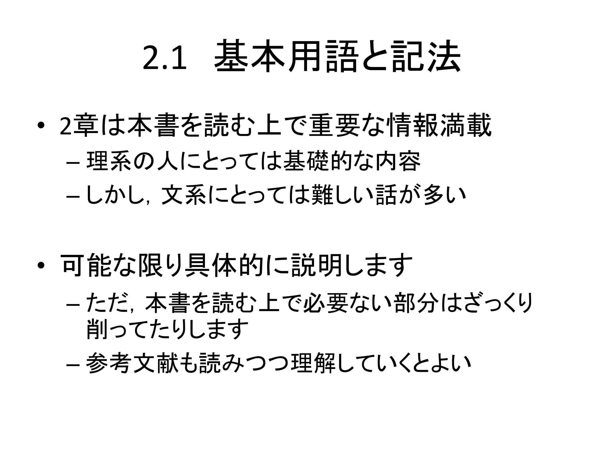 2.1 基本用語と記法
• 2章は本書を読む上で重要な情報満載
– 理系の人にとっては基礎的な内容
– しかし，文系にとっては難しい話が多い
• 可能な限り具体的に説明します
– ただ，本書を読む上で必要ない部分はざっくり
削ってたりします
– 参考文献も読みつつ理解していくとよい
 