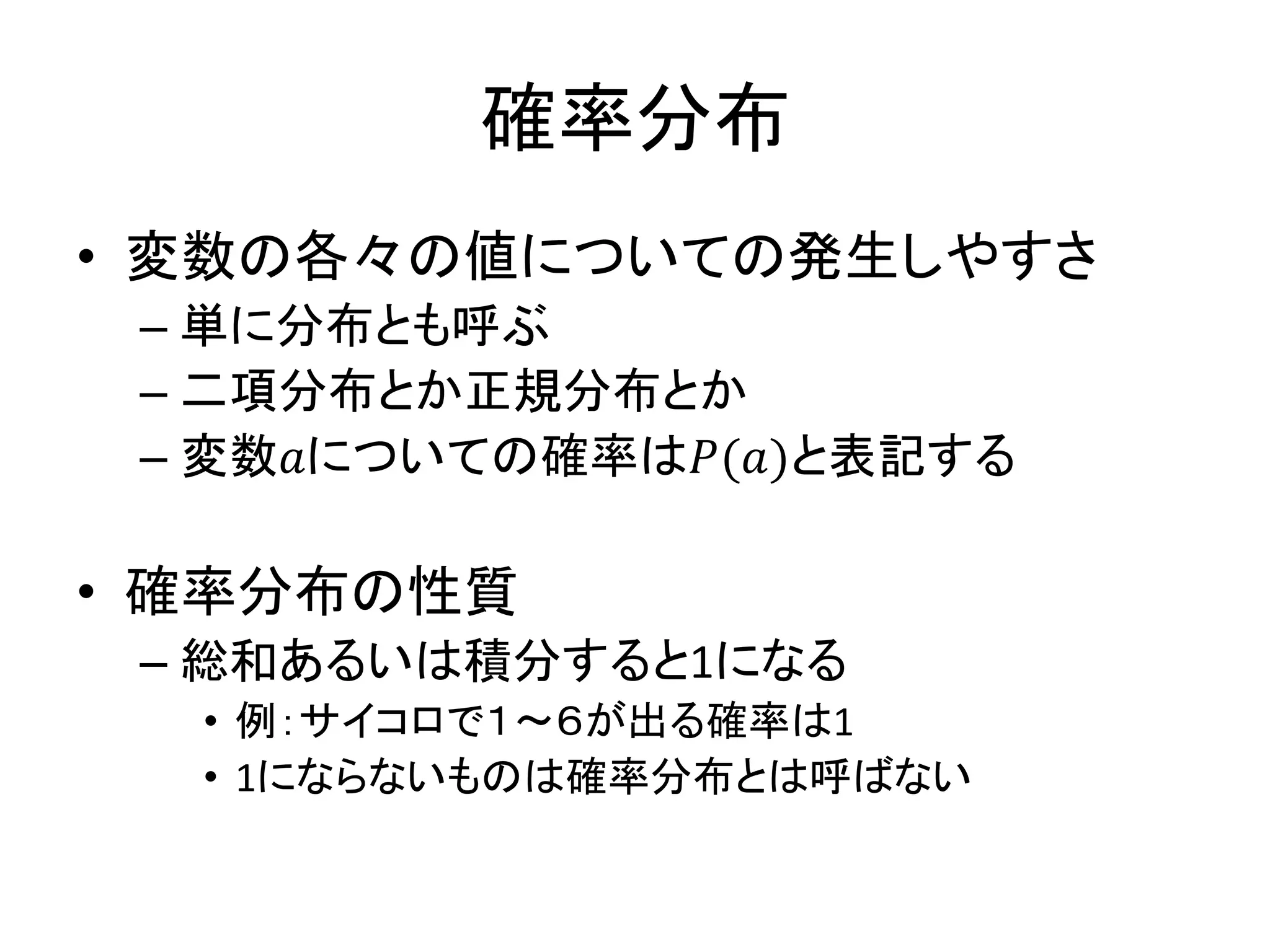 確率分布
• 変数の各々の値についての発生しやすさ
– 単に分布とも呼ぶ
– 二項分布とか正規分布とか
– 変数𝑎についての確率は𝑃(𝑎)と表記する
• 確率分布の性質
– 総和あるいは積分すると1になる
• 例：サイコロで１～６が出る確率は1
• 1にならないものは確率分布とは呼ばない
 
