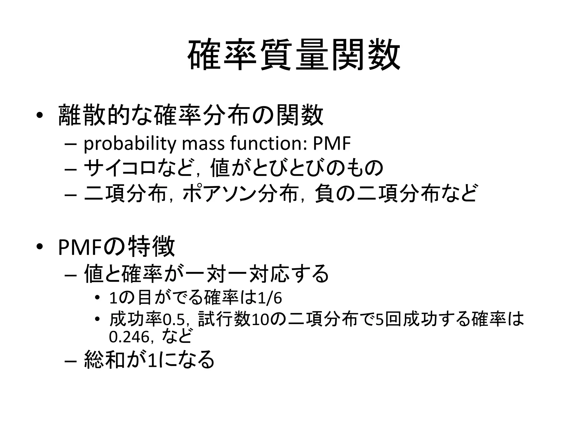 確率質量関数
• 離散的な確率分布の関数
– probability mass function: PMF
– サイコロなど，値がとびとびのもの
– 二項分布，ポアソン分布，負の二項分布など
• PMFの特徴
– 値と確率が一対一対応する
• 1の目がでる確率は1/6
• 成功率0.5，試行数10の二項分布で5回成功する確率は
0.246，など
– 総和が1になる
 